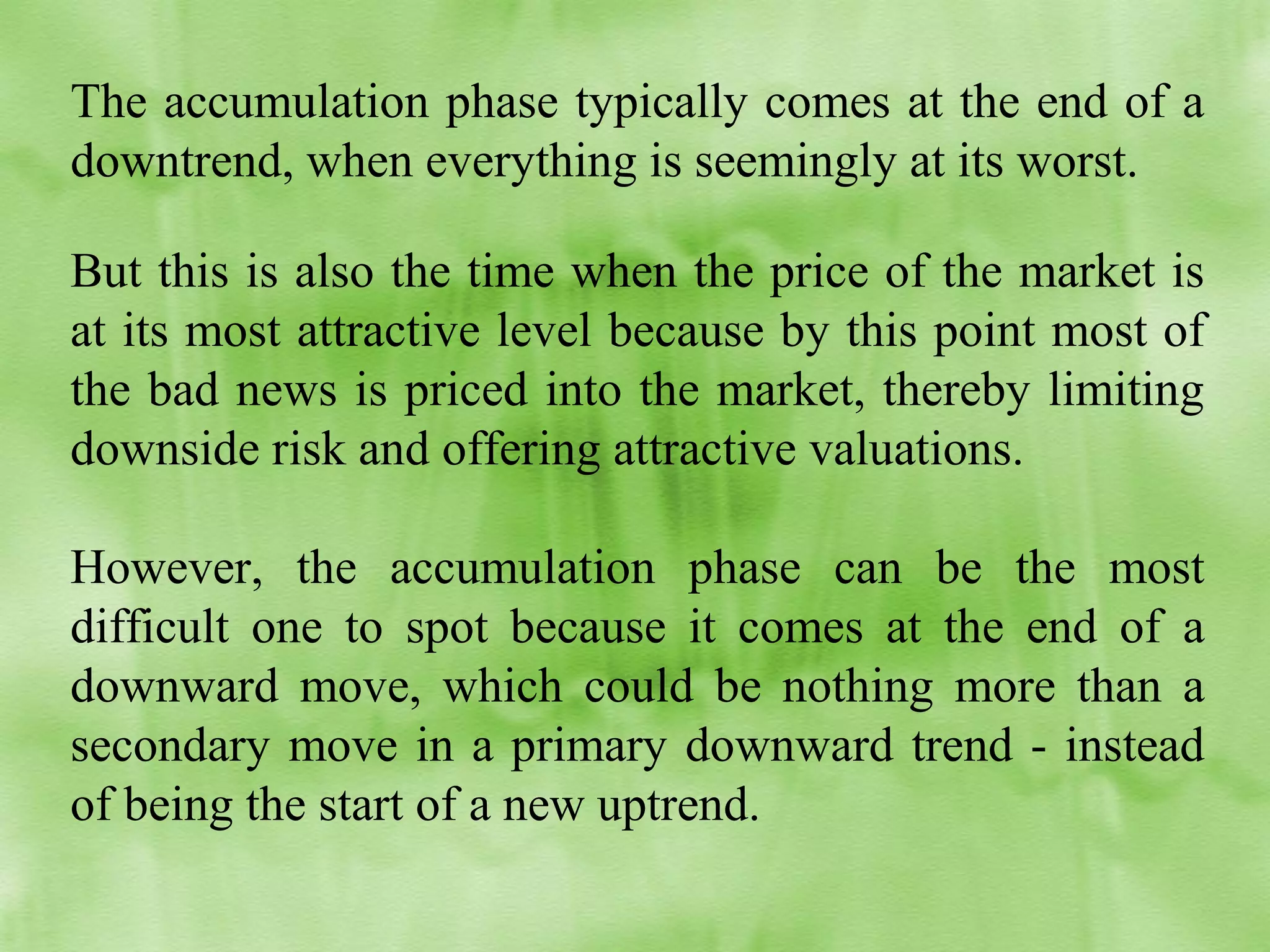 The accumulation phase typically comes at the end of a
downtrend, when everything is seemingly at its worst.
But this is also the time when the price of the market is
at its most attractive level because by this point most of
the bad news is priced into the market, thereby limiting
downside risk and offering attractive valuations.
However, the accumulation phase can be the most
difficult one to spot because it comes at the end of a
downward move, which could be nothing more than a
secondary move in a primary downward trend - instead
of being the start of a new uptrend.

 