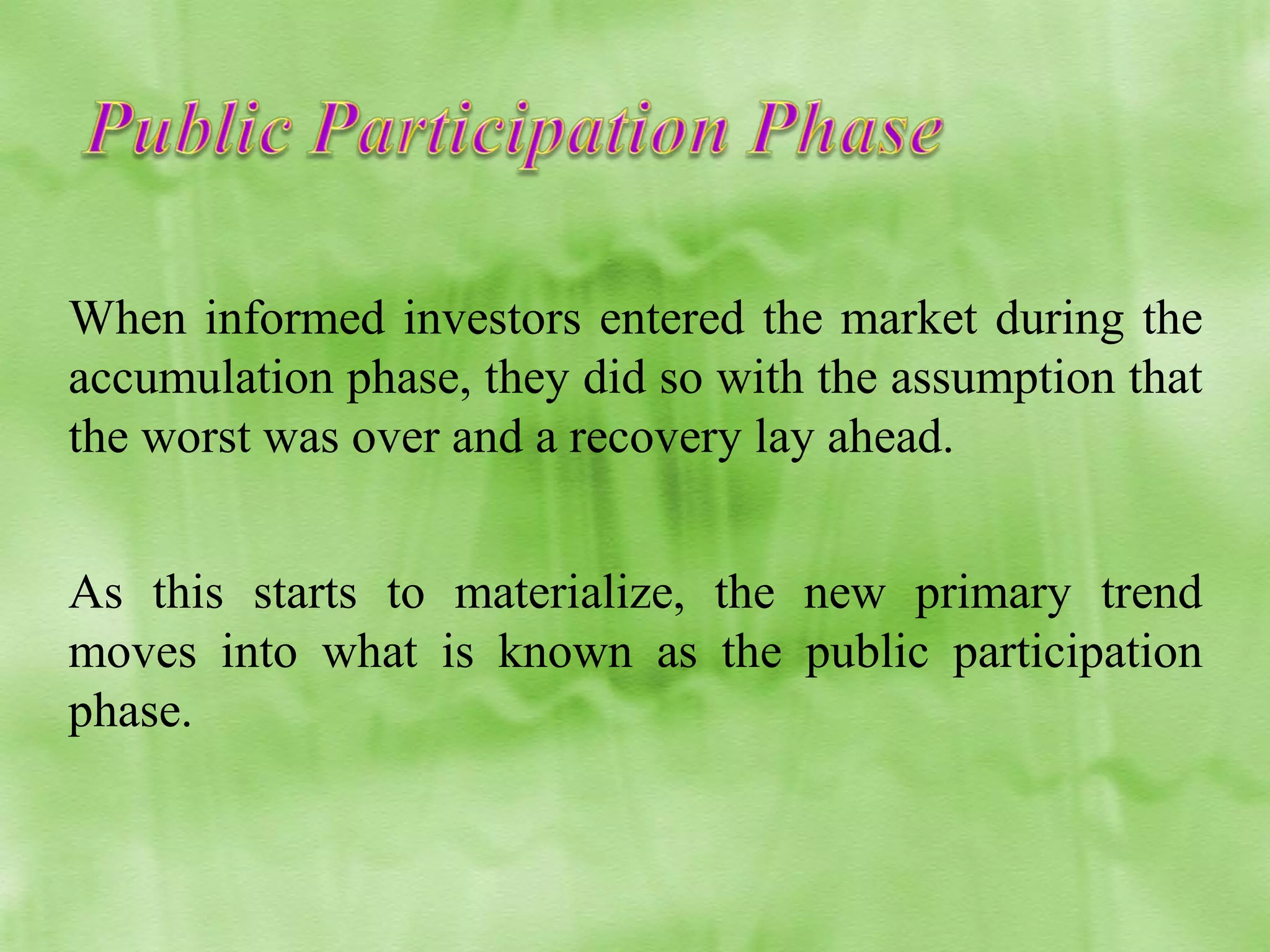 When informed investors entered the market during the
accumulation phase, they did so with the assumption that
the worst was over and a recovery lay ahead.
As this starts to materialize, the new primary trend
moves into what is known as the public participation
phase.

 