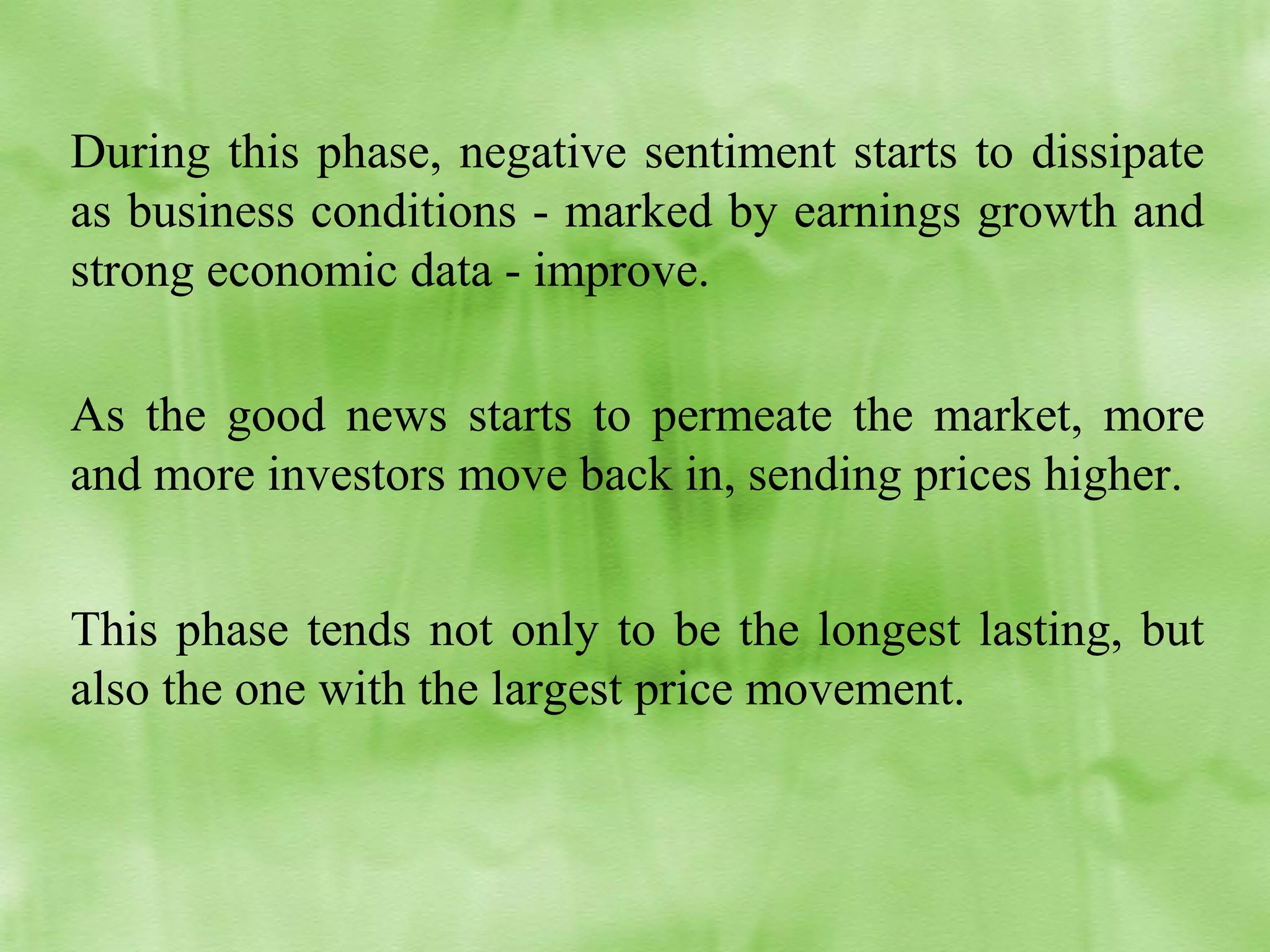 During this phase, negative sentiment starts to dissipate
as business conditions - marked by earnings growth and
strong economic data - improve.
As the good news starts to permeate the market, more
and more investors move back in, sending prices higher.
This phase tends not only to be the longest lasting, but
also the one with the largest price movement.

 