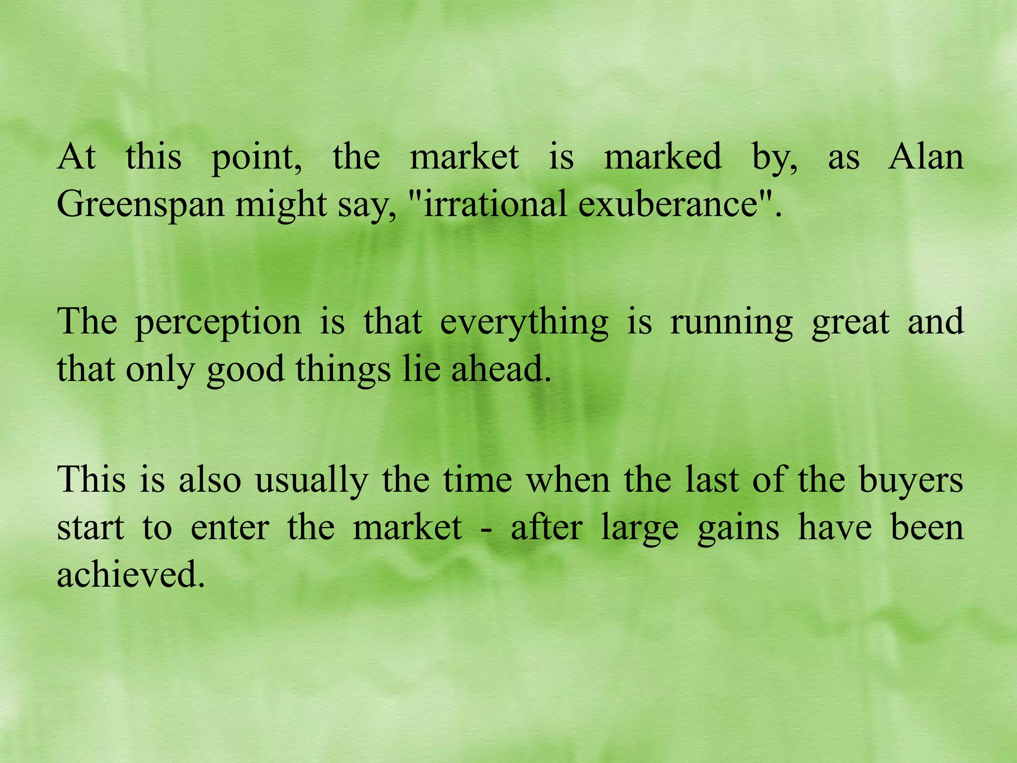 At this point, the market is marked by, as Alan
Greenspan might say, "irrational exuberance".
The perception is that everything is running great and
that only good things lie ahead.
This is also usually the time when the last of the buyers
start to enter the market - after large gains have been
achieved.

 
