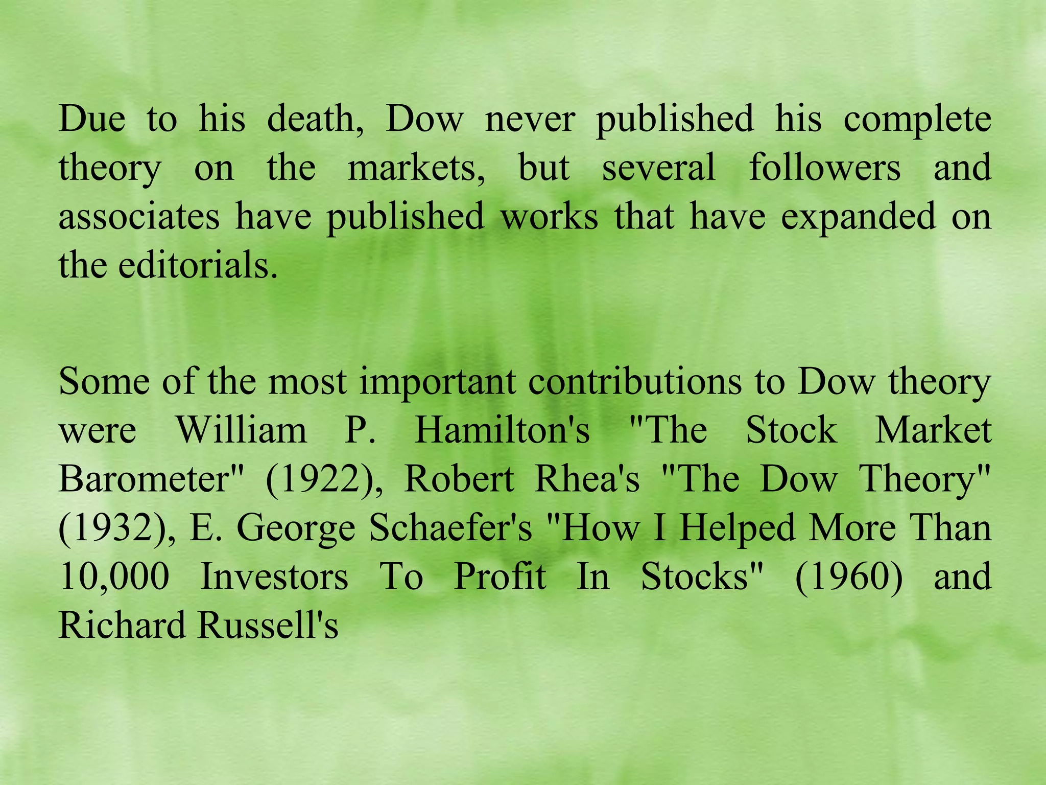 Due to his death, Dow never published his complete
theory on the markets, but several followers and
associates have published works that have expanded on
the editorials.
Some of the most important contributions to Dow theory
were William P. Hamilton's "The Stock Market
Barometer" (1922), Robert Rhea's "The Dow Theory"
(1932), E. George Schaefer's "How I Helped More Than
10,000 Investors To Profit In Stocks" (1960) and
Richard Russell's

 