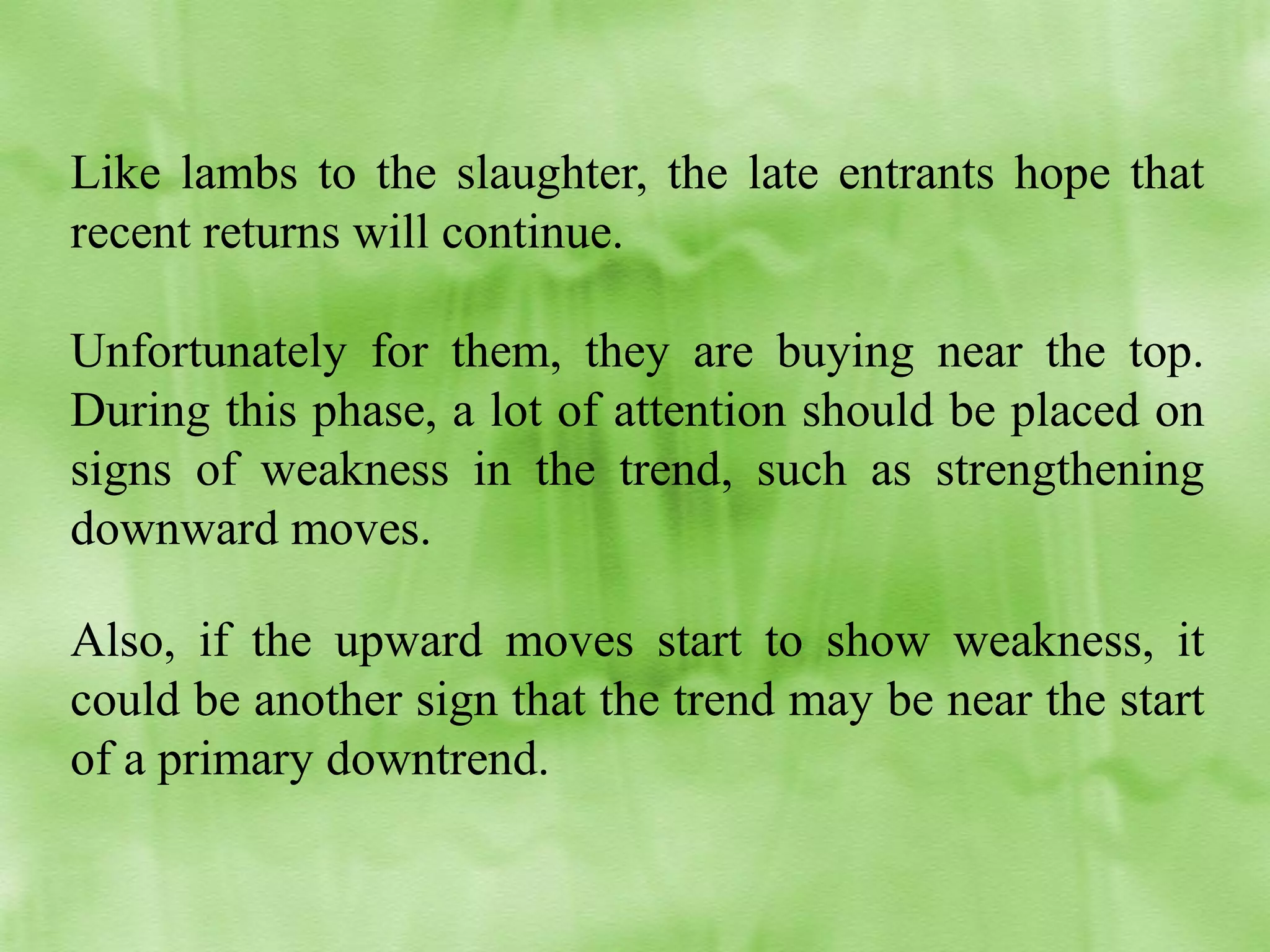 Like lambs to the slaughter, the late entrants hope that
recent returns will continue.
Unfortunately for them, they are buying near the top.
During this phase, a lot of attention should be placed on
signs of weakness in the trend, such as strengthening
downward moves.
Also, if the upward moves start to show weakness, it
could be another sign that the trend may be near the start
of a primary downtrend.

 