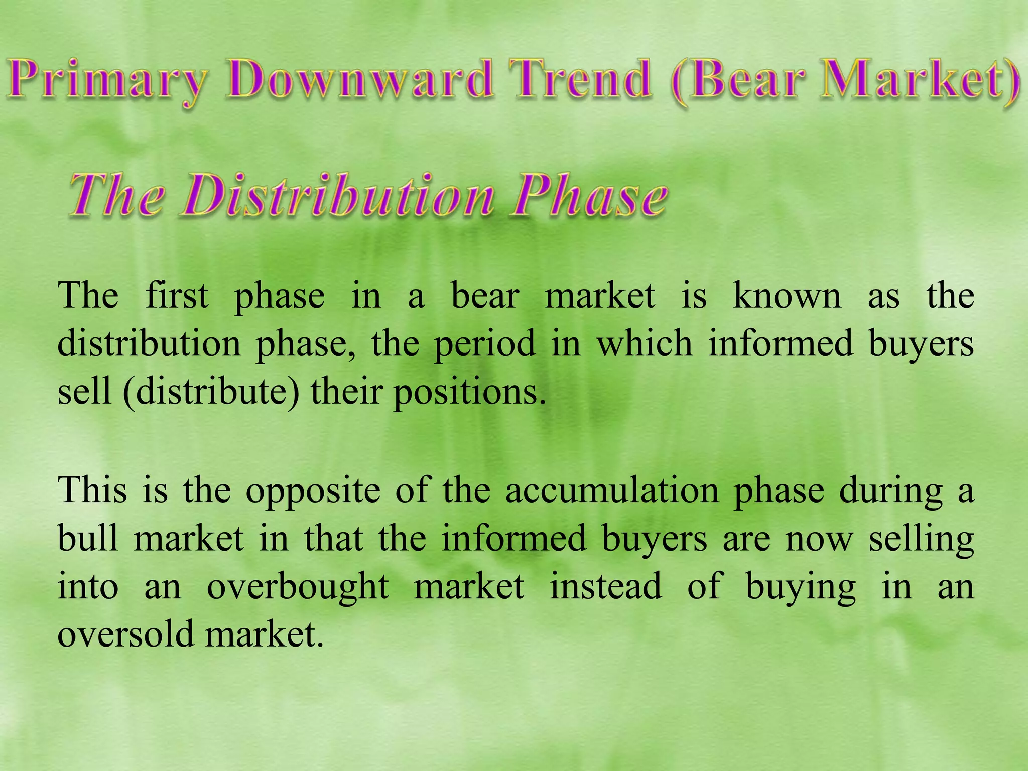 The first phase in a bear market is known as the
distribution phase, the period in which informed buyers
sell (distribute) their positions.
This is the opposite of the accumulation phase during a
bull market in that the informed buyers are now selling
into an overbought market instead of buying in an
oversold market.

 