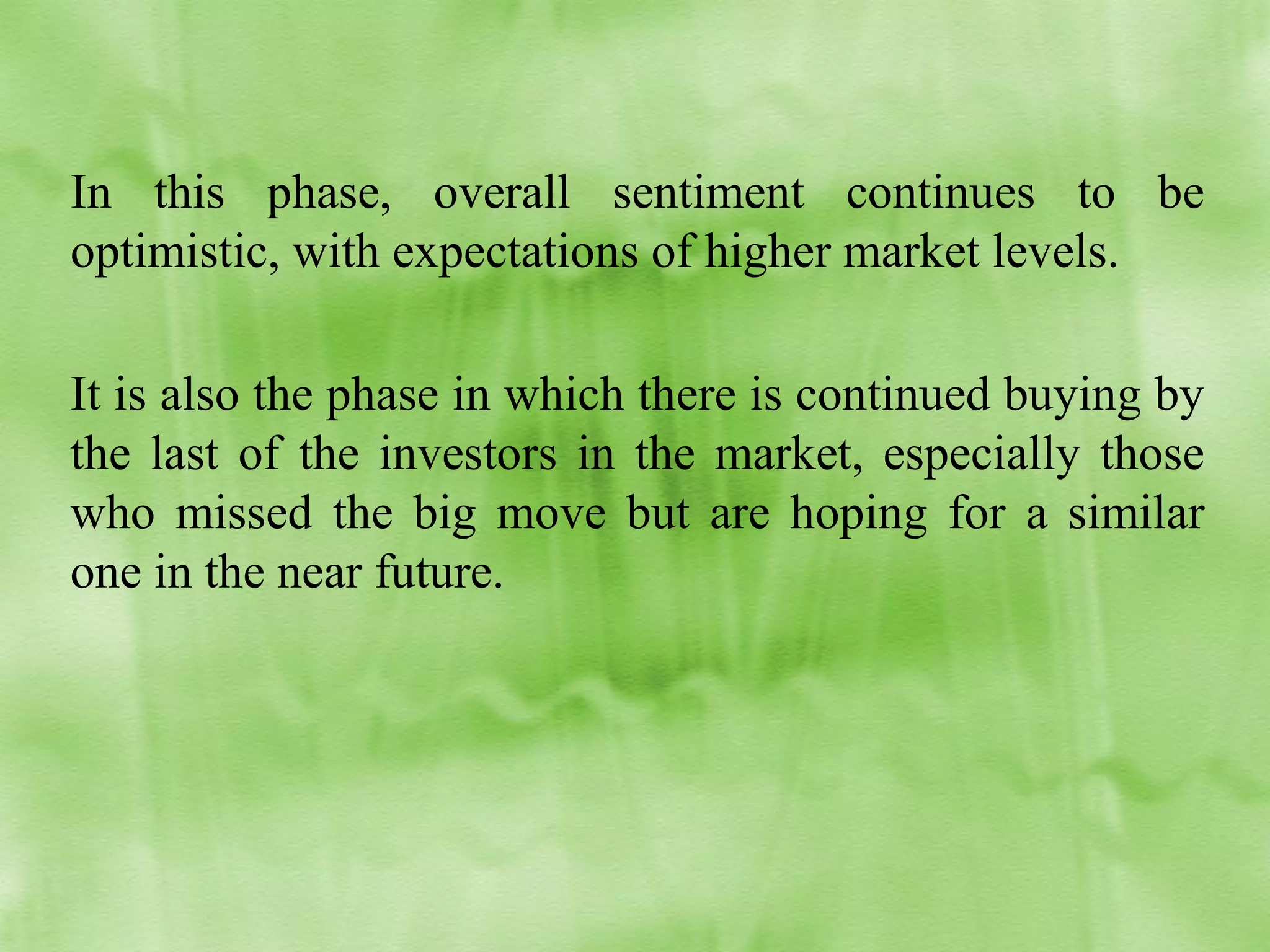 In this phase, overall sentiment continues to be
optimistic, with expectations of higher market levels.
It is also the phase in which there is continued buying by
the last of the investors in the market, especially those
who missed the big move but are hoping for a similar
one in the near future.

 
