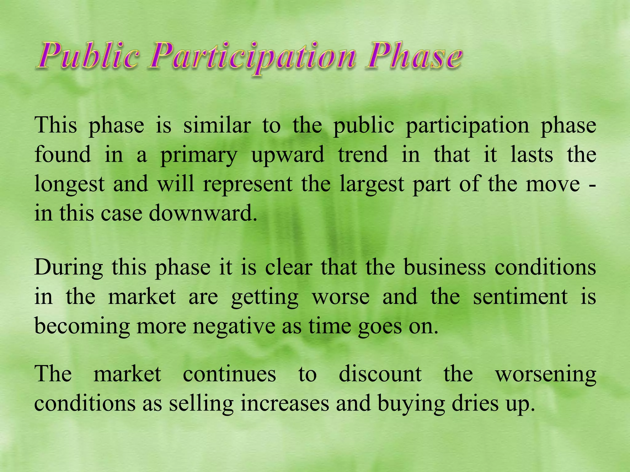 This phase is similar to the public participation phase
found in a primary upward trend in that it lasts the
longest and will represent the largest part of the move in this case downward.
During this phase it is clear that the business conditions
in the market are getting worse and the sentiment is
becoming more negative as time goes on.
The market continues to discount the worsening
conditions as selling increases and buying dries up.

 