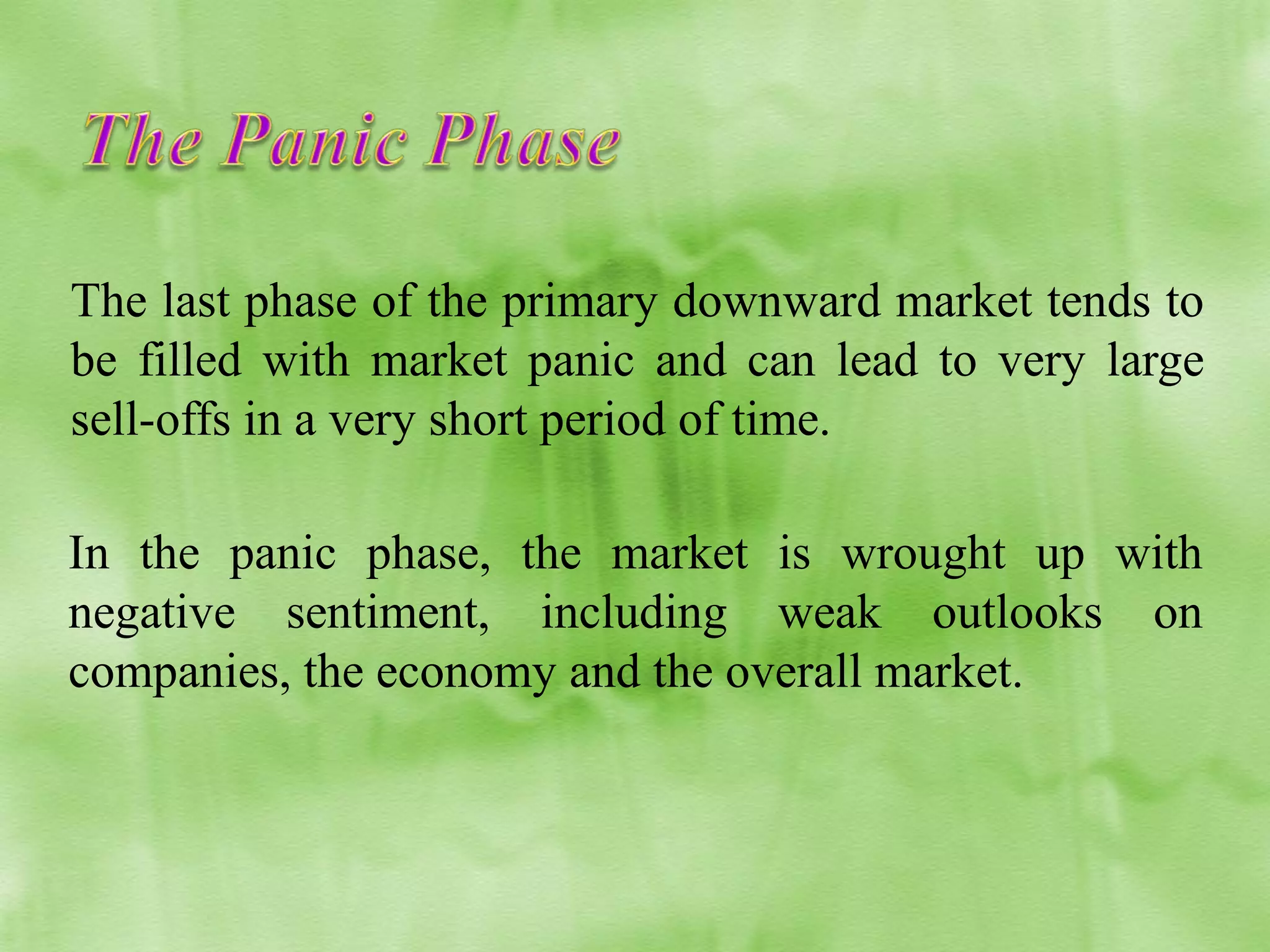 The last phase of the primary downward market tends to
be filled with market panic and can lead to very large
sell-offs in a very short period of time.
In the panic phase, the market is wrought up with
negative sentiment, including weak outlooks on
companies, the economy and the overall market.

 