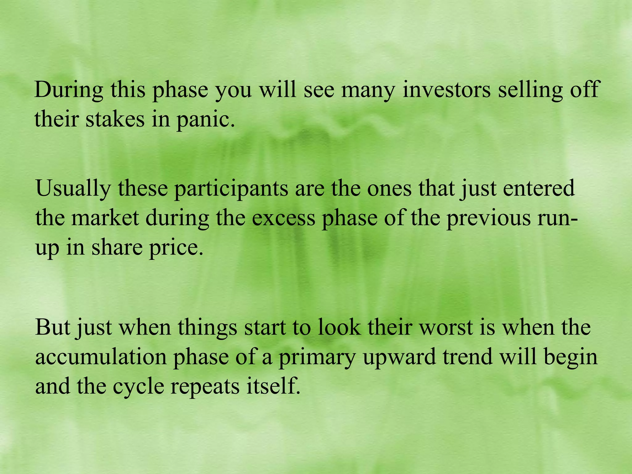 During this phase you will see many investors selling off
their stakes in panic.
Usually these participants are the ones that just entered
the market during the excess phase of the previous runup in share price.
But just when things start to look their worst is when the
accumulation phase of a primary upward trend will begin
and the cycle repeats itself.

 