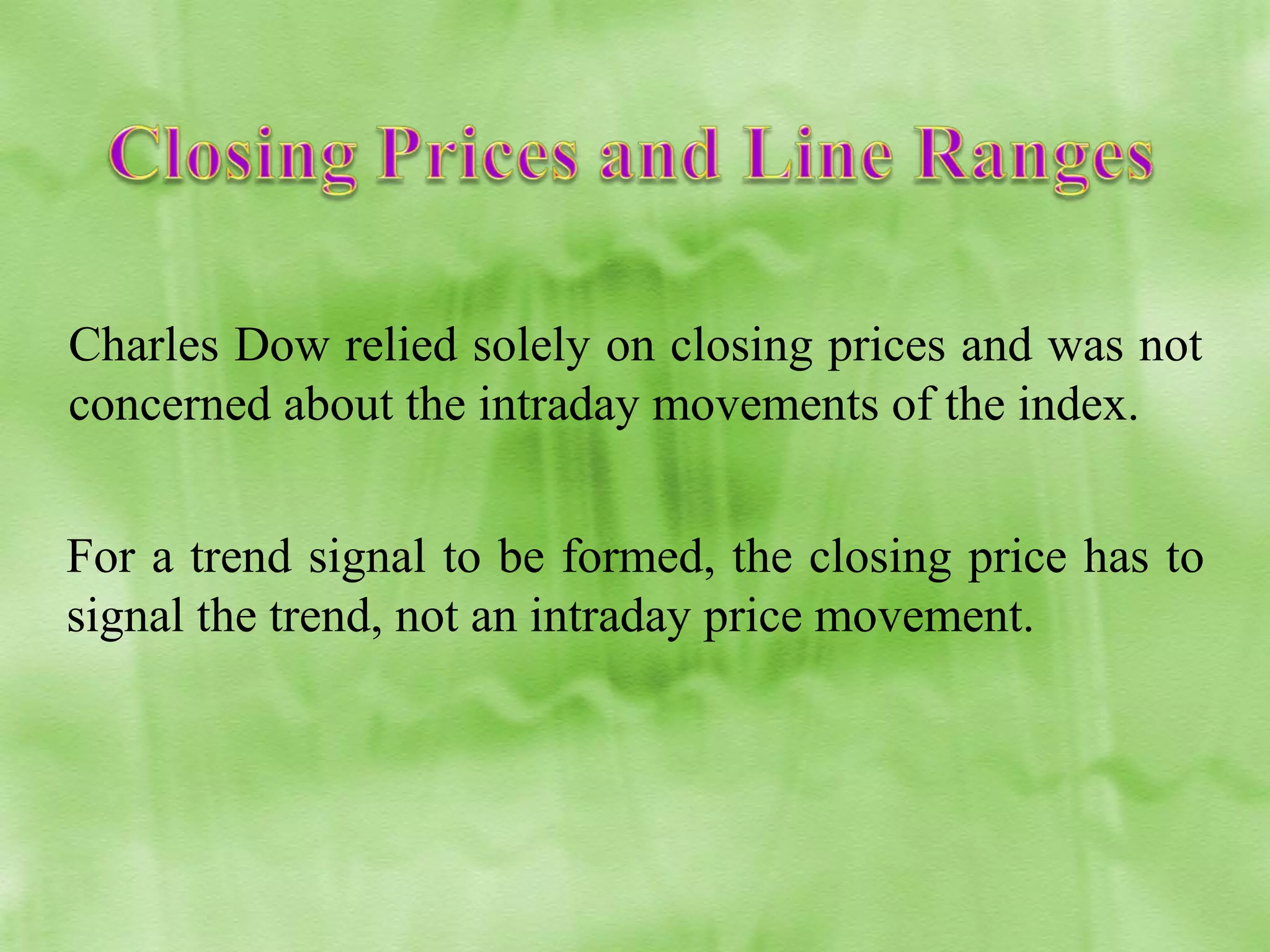 Charles Dow relied solely on closing prices and was not
concerned about the intraday movements of the index.
For a trend signal to be formed, the closing price has to
signal the trend, not an intraday price movement.

 