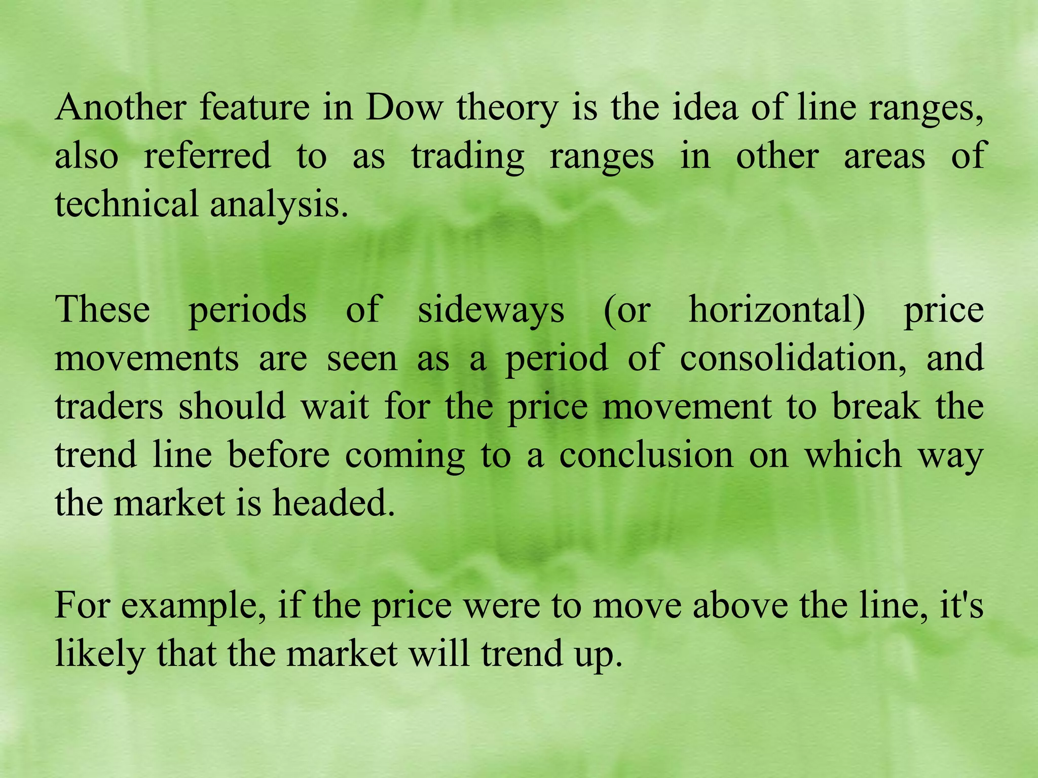 Another feature in Dow theory is the idea of line ranges,
also referred to as trading ranges in other areas of
technical analysis.
These periods of sideways (or horizontal) price
movements are seen as a period of consolidation, and
traders should wait for the price movement to break the
trend line before coming to a conclusion on which way
the market is headed.
For example, if the price were to move above the line, it's
likely that the market will trend up.

 