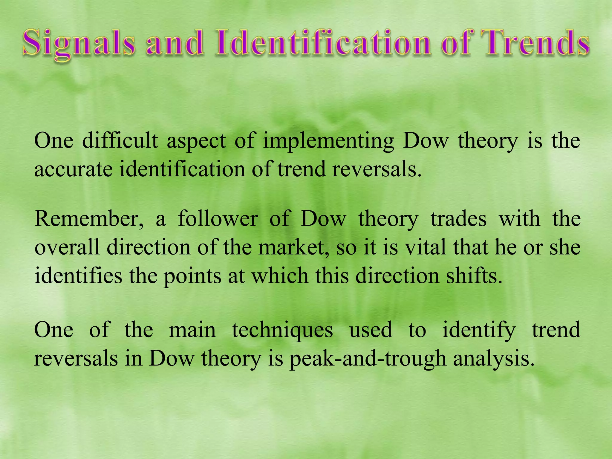 One difficult aspect of implementing Dow theory is the
accurate identification of trend reversals.
Remember, a follower of Dow theory trades with the
overall direction of the market, so it is vital that he or she
identifies the points at which this direction shifts.
One of the main techniques used to identify trend
reversals in Dow theory is peak-and-trough analysis.

 