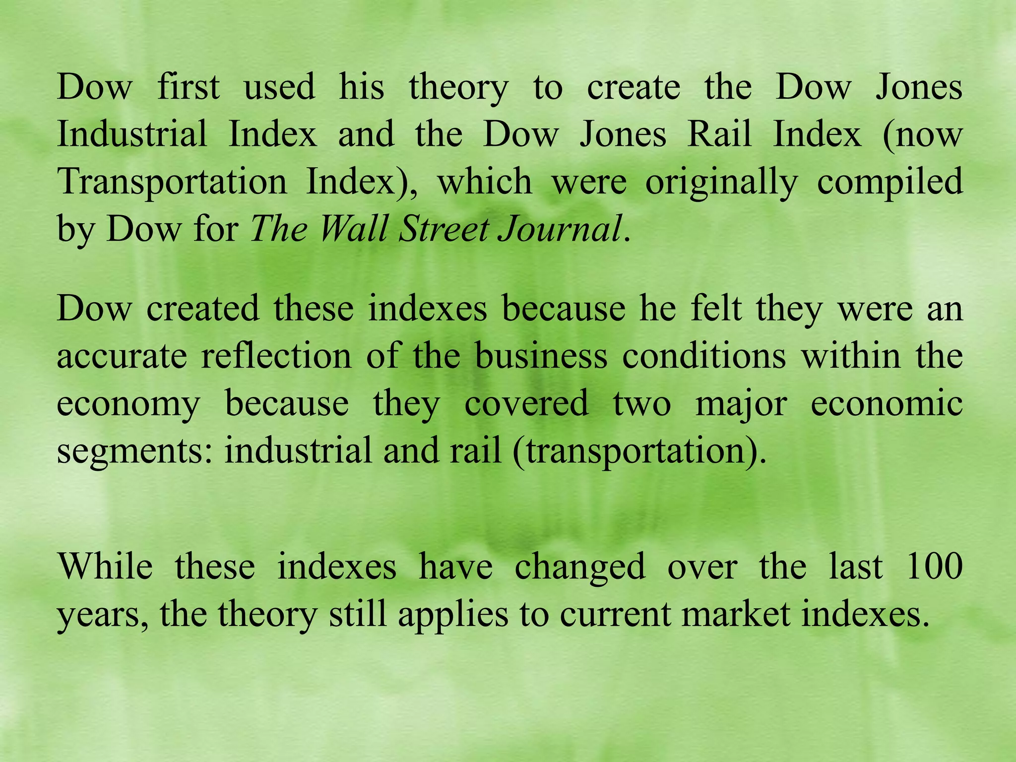 Dow first used his theory to create the Dow Jones
Industrial Index and the Dow Jones Rail Index (now
Transportation Index), which were originally compiled
by Dow for The Wall Street Journal.
Dow created these indexes because he felt they were an
accurate reflection of the business conditions within the
economy because they covered two major economic
segments: industrial and rail (transportation).
While these indexes have changed over the last 100
years, the theory still applies to current market indexes.

 