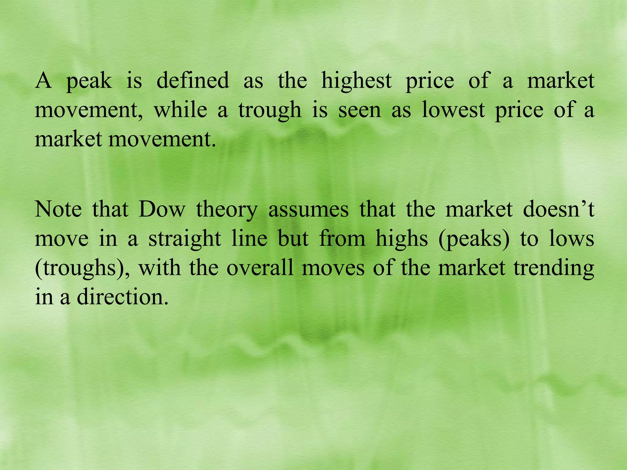 A peak is defined as the highest price of a market
movement, while a trough is seen as lowest price of a
market movement.
Note that Dow theory assumes that the market doesn’t
move in a straight line but from highs (peaks) to lows
(troughs), with the overall moves of the market trending
in a direction.

 