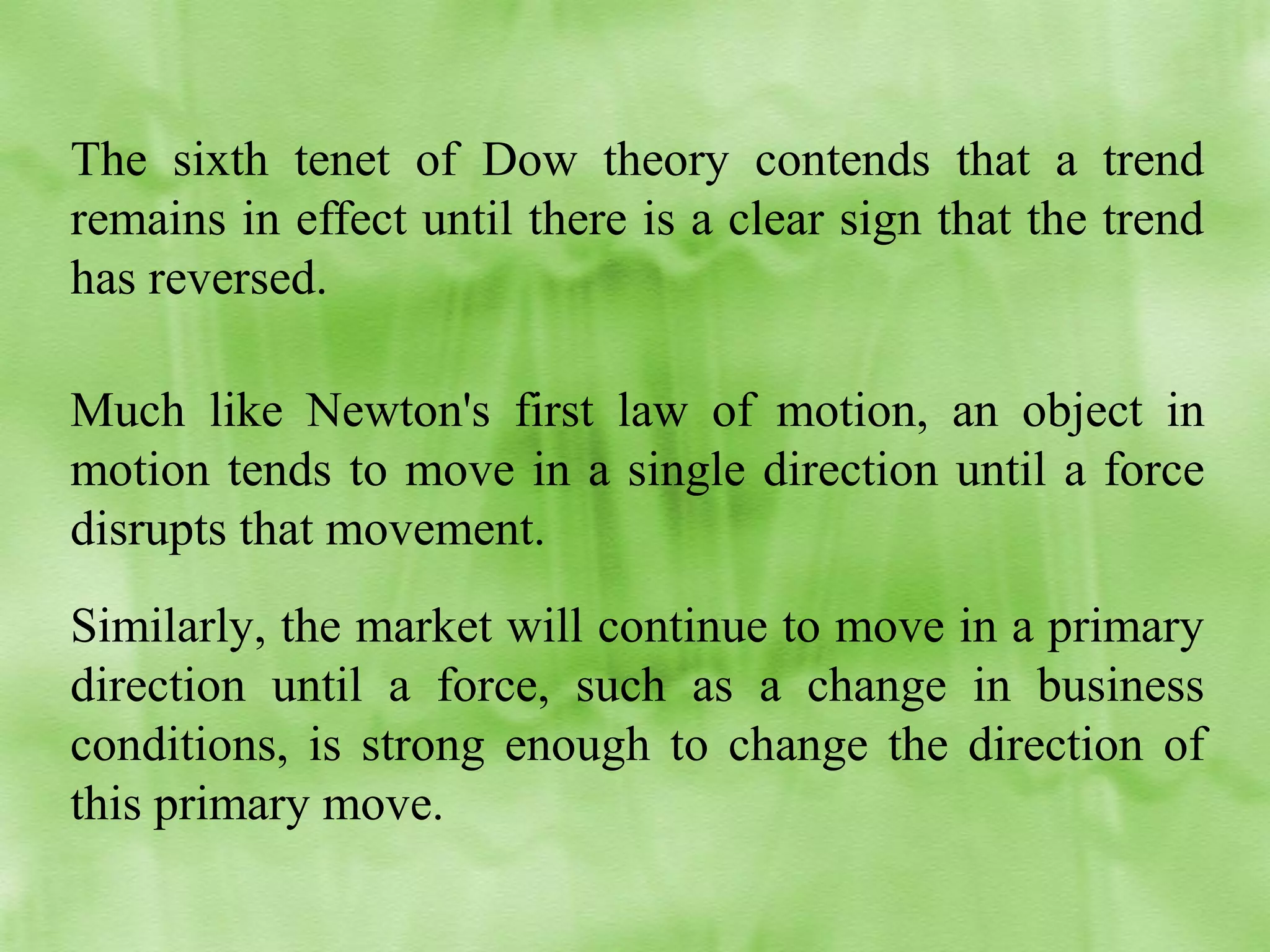 The sixth tenet of Dow theory contends that a trend
remains in effect until there is a clear sign that the trend
has reversed.
Much like Newton's first law of motion, an object in
motion tends to move in a single direction until a force
disrupts that movement.
Similarly, the market will continue to move in a primary
direction until a force, such as a change in business
conditions, is strong enough to change the direction of
this primary move.

 