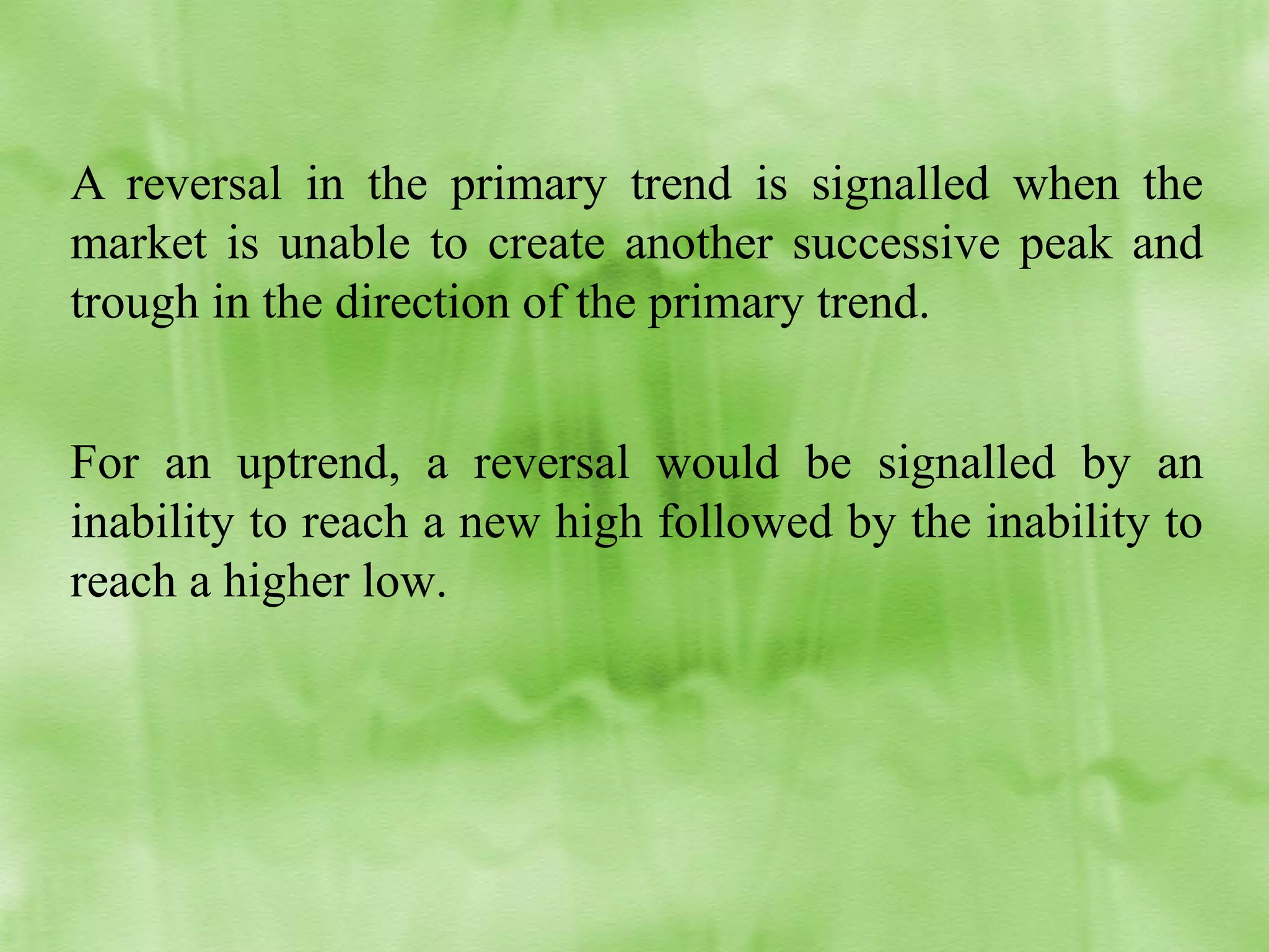 A reversal in the primary trend is signalled when the
market is unable to create another successive peak and
trough in the direction of the primary trend.
For an uptrend, a reversal would be signalled by an
inability to reach a new high followed by the inability to
reach a higher low.

 