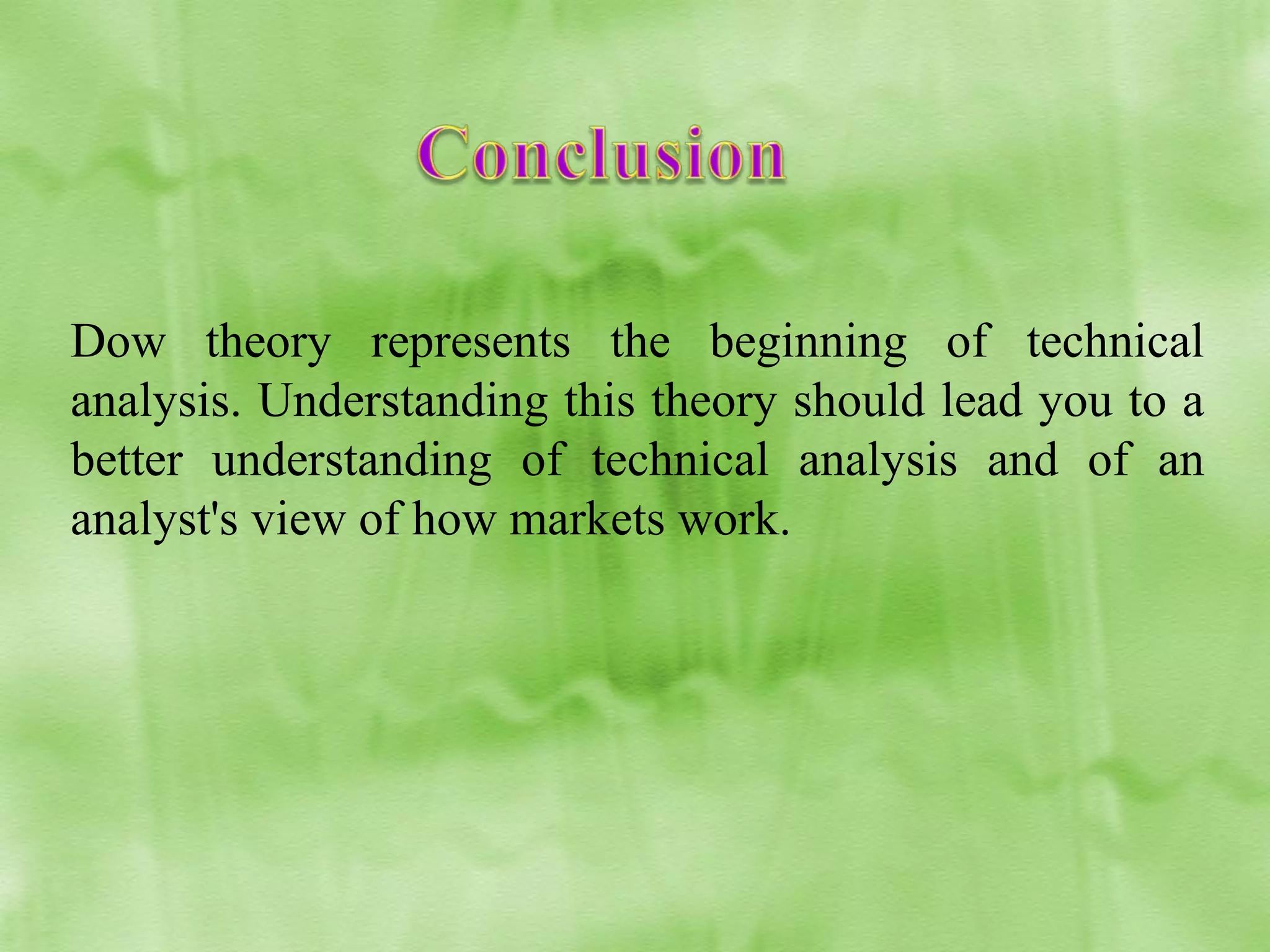 Dow theory represents the beginning of technical
analysis. Understanding this theory should lead you to a
better understanding of technical analysis and of an
analyst's view of how markets work.

 