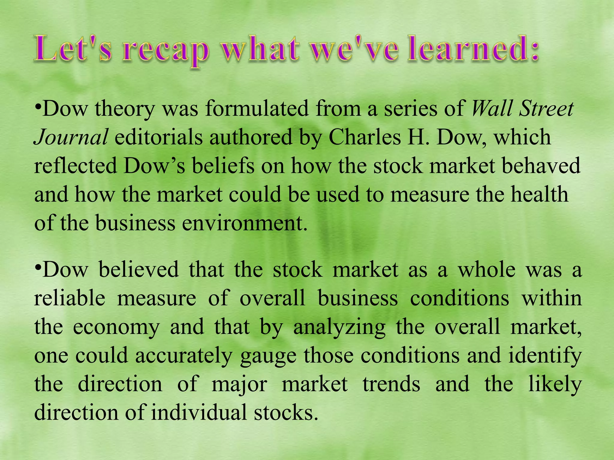 •Dow theory was formulated from a series of Wall Street
Journal editorials authored by Charles H. Dow, which
reflected Dow’s beliefs on how the stock market behaved
and how the market could be used to measure the health
of the business environment.
•Dow believed that the stock market as a whole was a
reliable measure of overall business conditions within
the economy and that by analyzing the overall market,
one could accurately gauge those conditions and identify
the direction of major market trends and the likely
direction of individual stocks.

 