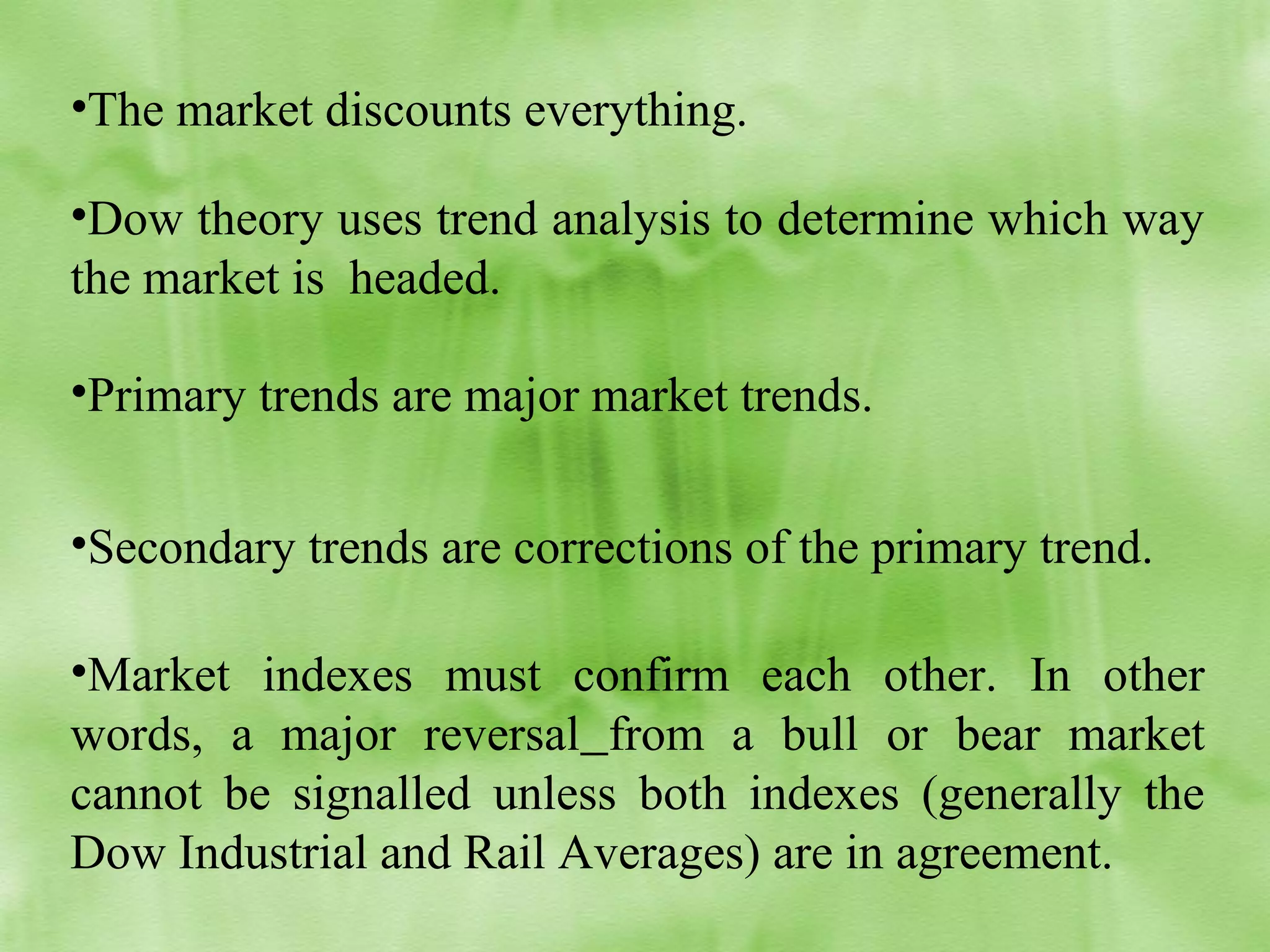 •The market discounts everything.
•Dow theory uses trend analysis to determine which way
the market is headed.
•Primary trends are major market trends.
•Secondary trends are corrections of the primary trend.
•Market indexes must confirm each other. In other
words, a major reversal from a bull or bear market
cannot be signalled unless both indexes (generally the
Dow Industrial and Rail Averages) are in agreement.

 