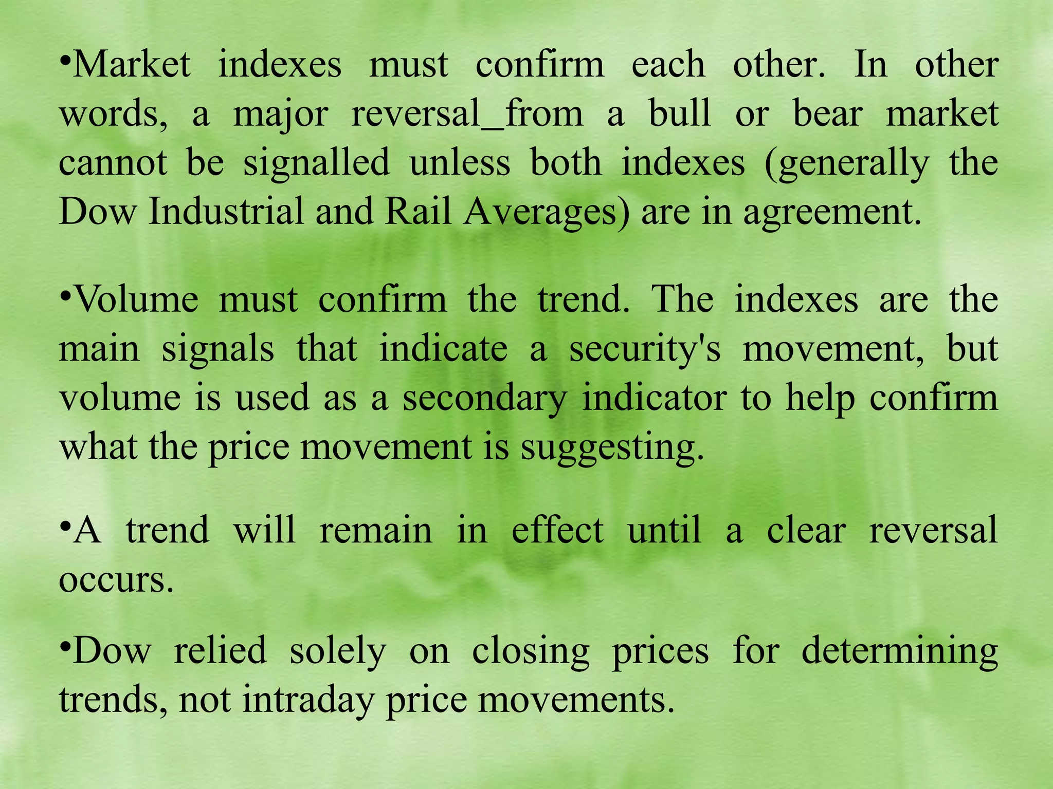 •Market indexes must confirm each other. In other
words, a major reversal from a bull or bear market
cannot be signalled unless both indexes (generally the
Dow Industrial and Rail Averages) are in agreement.
•Volume must confirm the trend. The indexes are the
main signals that indicate a security's movement, but
volume is used as a secondary indicator to help confirm
what the price movement is suggesting.
•A trend will remain in effect until a clear reversal
occurs.
•Dow relied solely on closing prices for determining
trends, not intraday price movements.

 