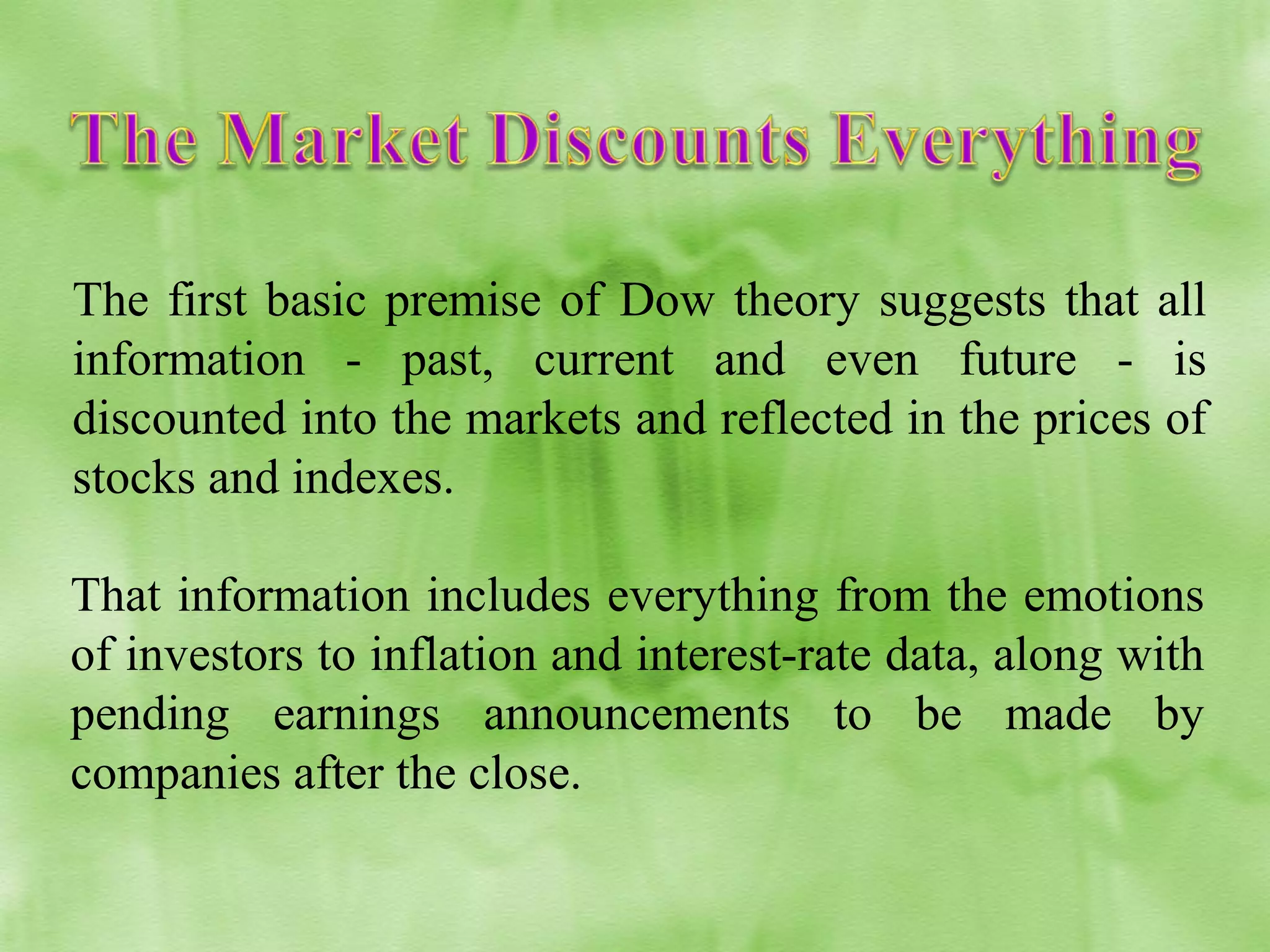 The first basic premise of Dow theory suggests that all
information - past, current and even future - is
discounted into the markets and reflected in the prices of
stocks and indexes.
That information includes everything from the emotions
of investors to inflation and interest-rate data, along with
pending earnings announcements to be made by
companies after the close.

 