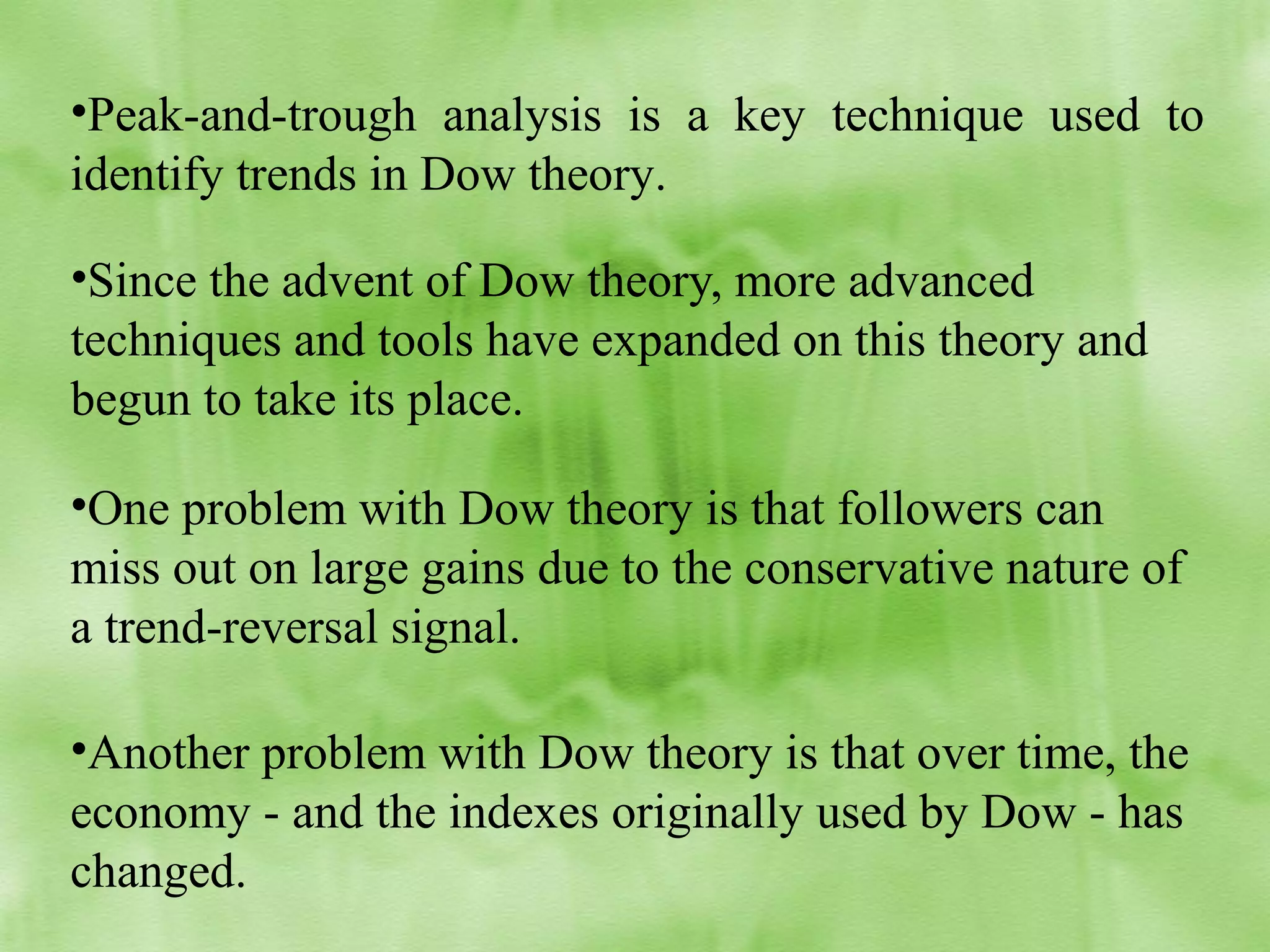 •Peak-and-trough analysis is a key technique used to
identify trends in Dow theory.
•Since the advent of Dow theory, more advanced
techniques and tools have expanded on this theory and
begun to take its place.
•One problem with Dow theory is that followers can
miss out on large gains due to the conservative nature of
a trend-reversal signal.
•Another problem with Dow theory is that over time, the
economy - and the indexes originally used by Dow - has
changed.

 