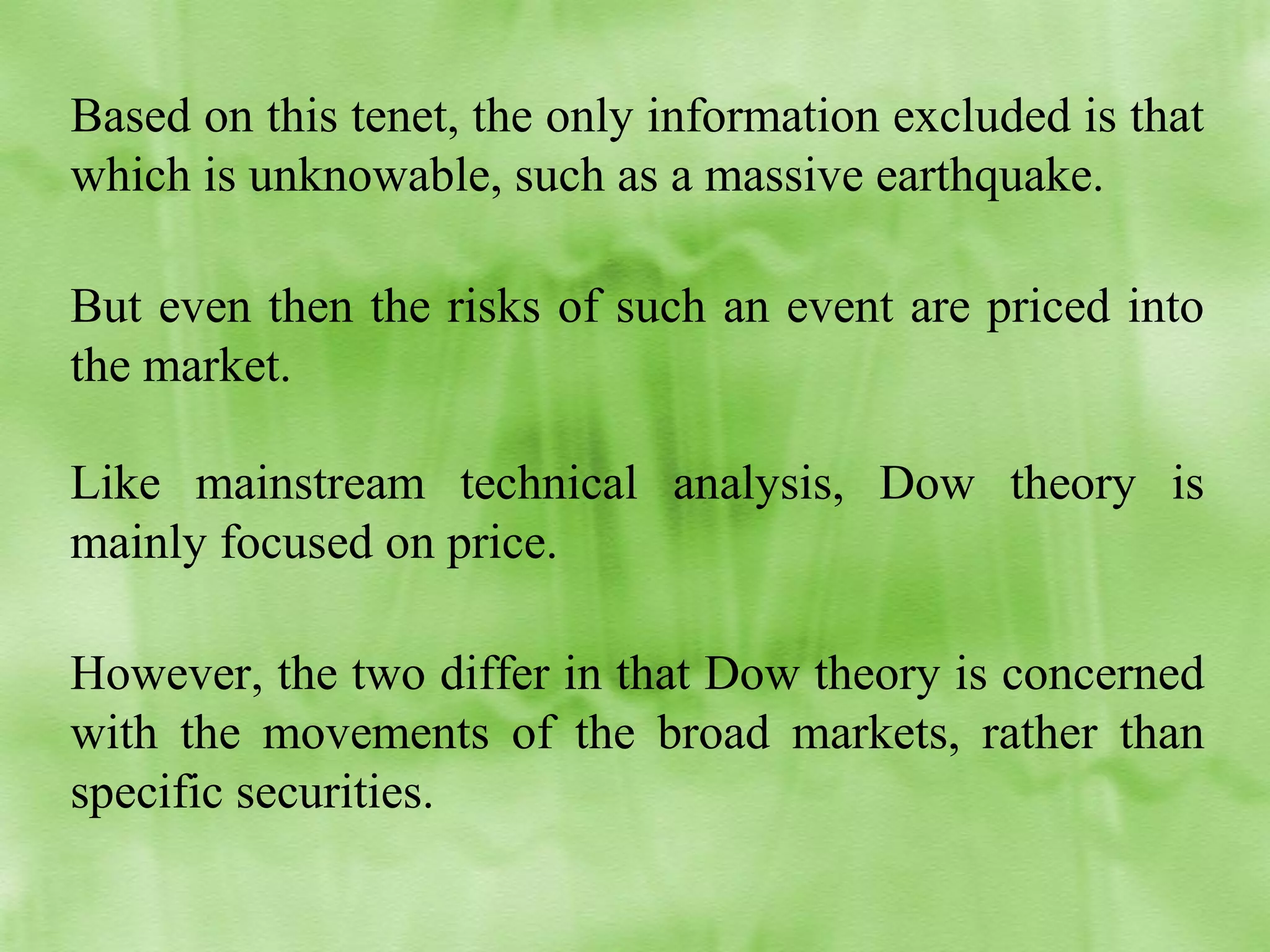 Based on this tenet, the only information excluded is that
which is unknowable, such as a massive earthquake.
But even then the risks of such an event are priced into
the market.
Like mainstream technical analysis, Dow theory is
mainly focused on price.
However, the two differ in that Dow theory is concerned
with the movements of the broad markets, rather than
specific securities.

 