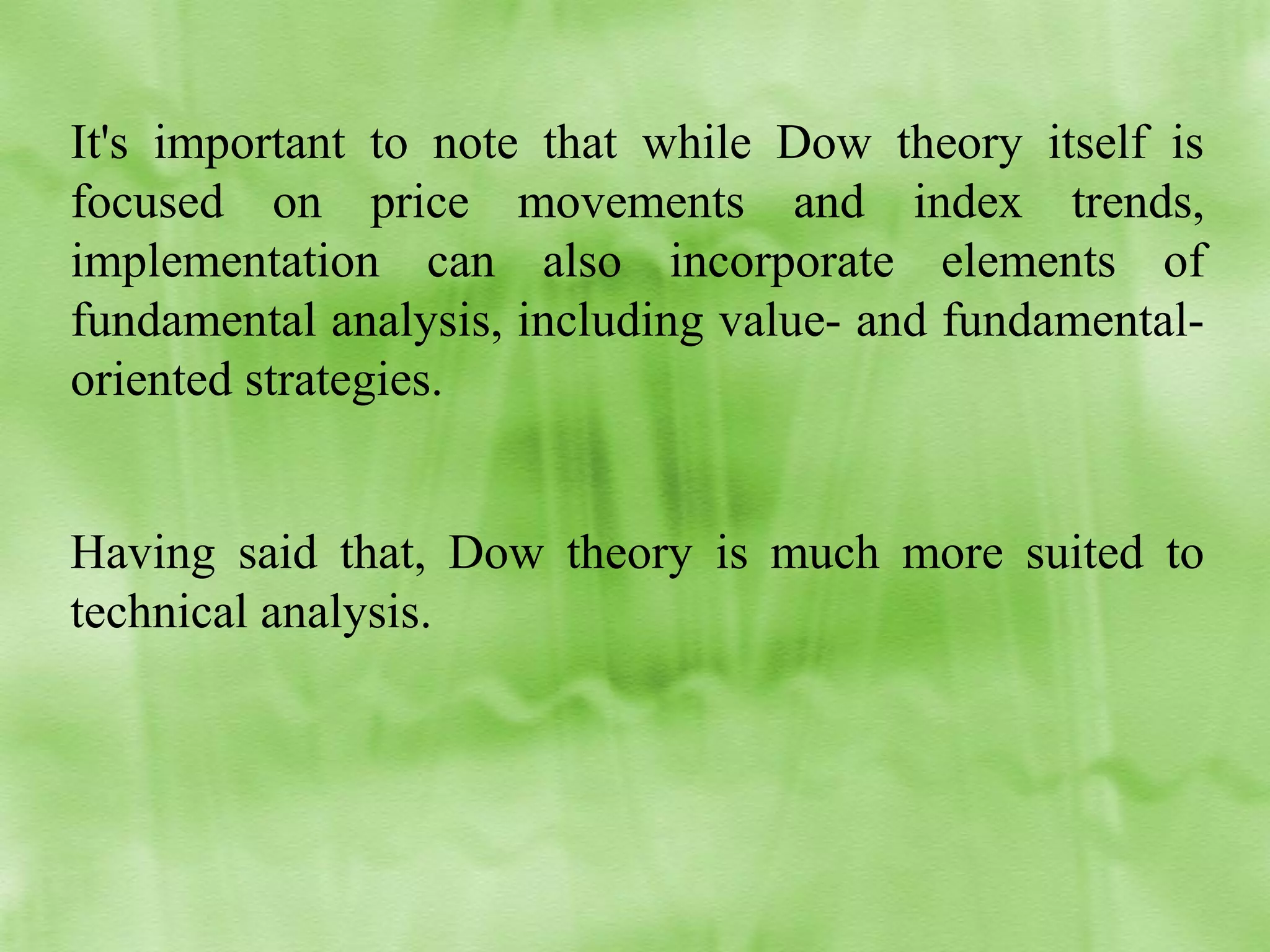 It's important to note that while Dow theory itself is
focused on price movements and index trends,
implementation can also incorporate elements of
fundamental analysis, including value- and fundamentaloriented strategies.
Having said that, Dow theory is much more suited to
technical analysis.

 