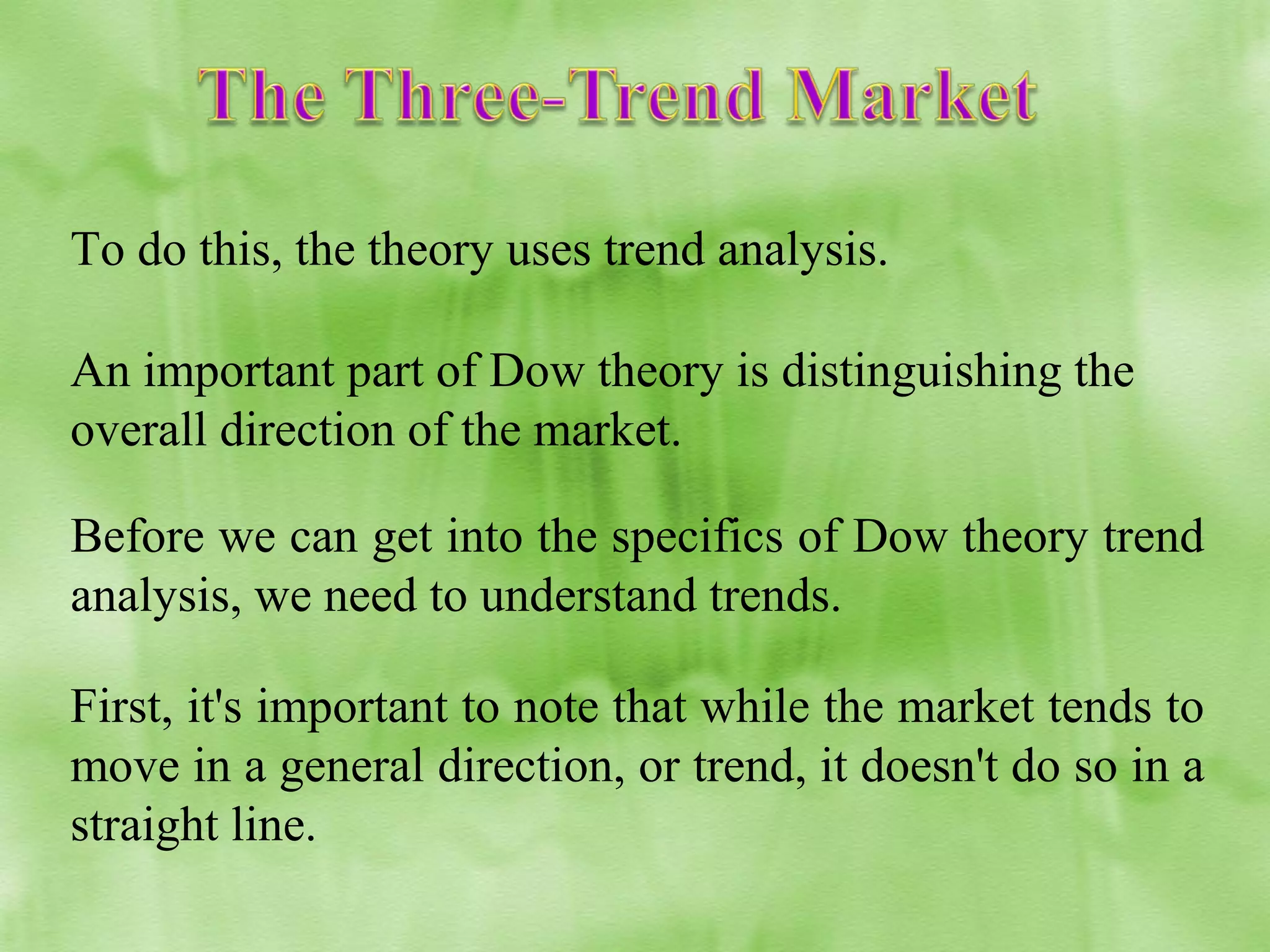 To do this, the theory uses trend analysis.
An important part of Dow theory is distinguishing the
overall direction of the market.
Before we can get into the specifics of Dow theory trend
analysis, we need to understand trends.
First, it's important to note that while the market tends to
move in a general direction, or trend, it doesn't do so in a
straight line.

 
