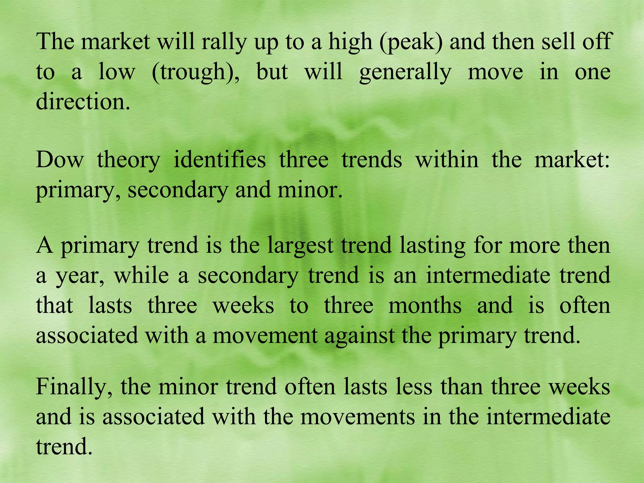 The market will rally up to a high (peak) and then sell off
to a low (trough), but will generally move in one
direction.
Dow theory identifies three trends within the market:
primary, secondary and minor.
A primary trend is the largest trend lasting for more then
a year, while a secondary trend is an intermediate trend
that lasts three weeks to three months and is often
associated with a movement against the primary trend.
Finally, the minor trend often lasts less than three weeks
and is associated with the movements in the intermediate
trend.

 