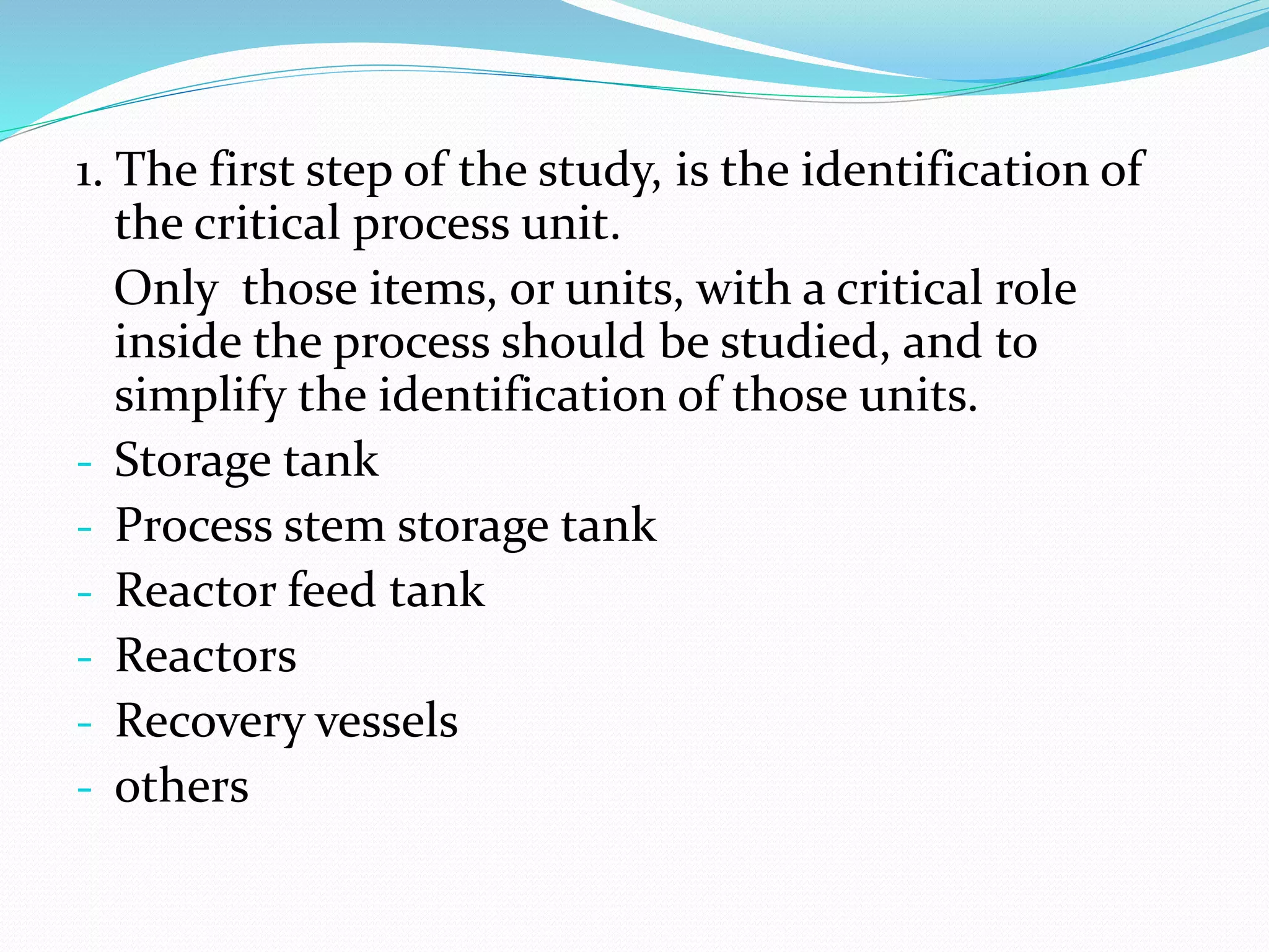 1. The first step of the study, is the identification of
the critical process unit.
Only those items, or units, with a critical role
inside the process should be studied, and to
simplify the identification of those units.
- Storage tank
- Process stem storage tank
- Reactor feed tank
- Reactors
- Recovery vessels
- others
 