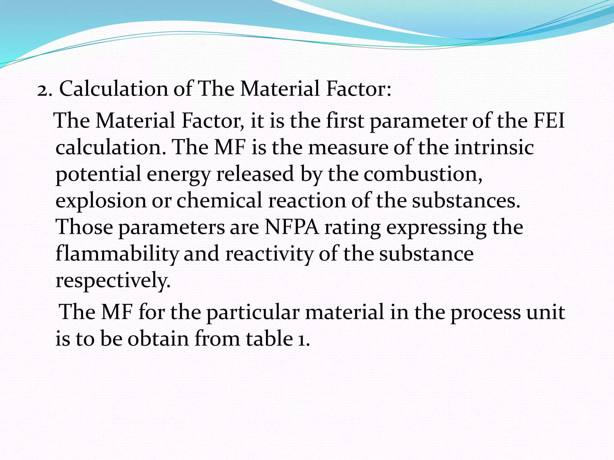 2. Calculation of The Material Factor:
The Material Factor, it is the first parameter of the FEI
calculation. The MF is the measure of the intrinsic
potential energy released by the combustion,
explosion or chemical reaction of the substances.
Those parameters are NFPA rating expressing the
flammability and reactivity of the substance
respectively.
The MF for the particular material in the process unit
is to be obtain from table 1.
 