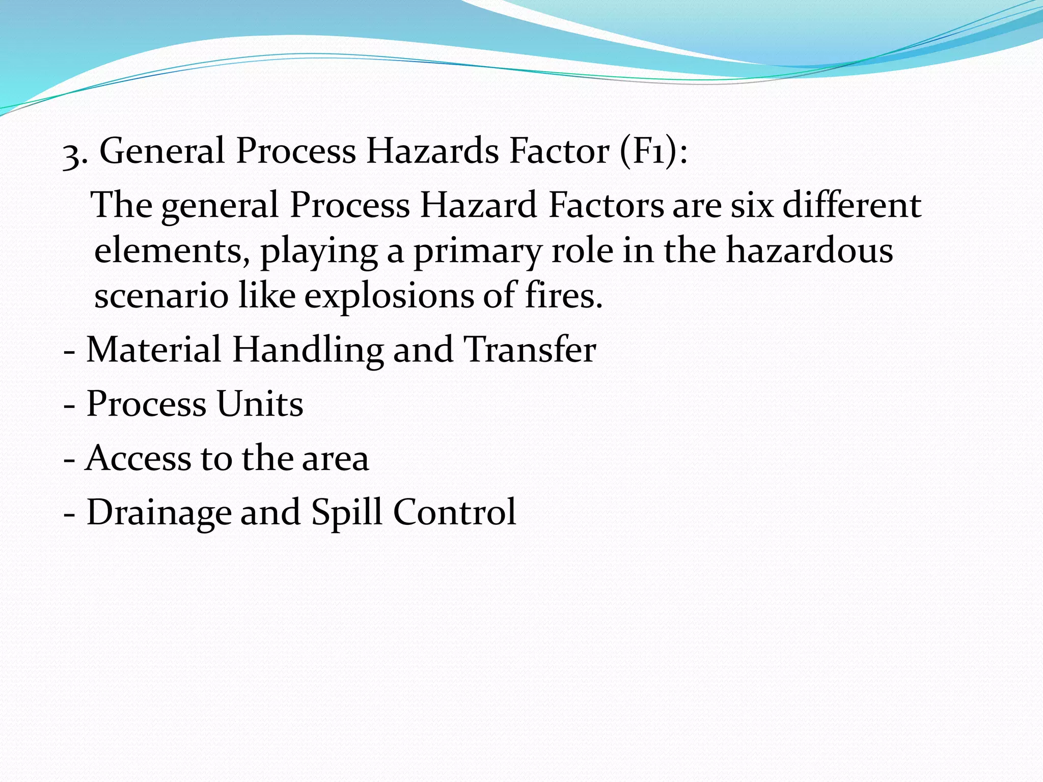 3. General Process Hazards Factor (F1):
The general Process Hazard Factors are six different
elements, playing a primary role in the hazardous
scenario like explosions of fires.
- Material Handling and Transfer
- Process Units
- Access to the area
- Drainage and Spill Control
 