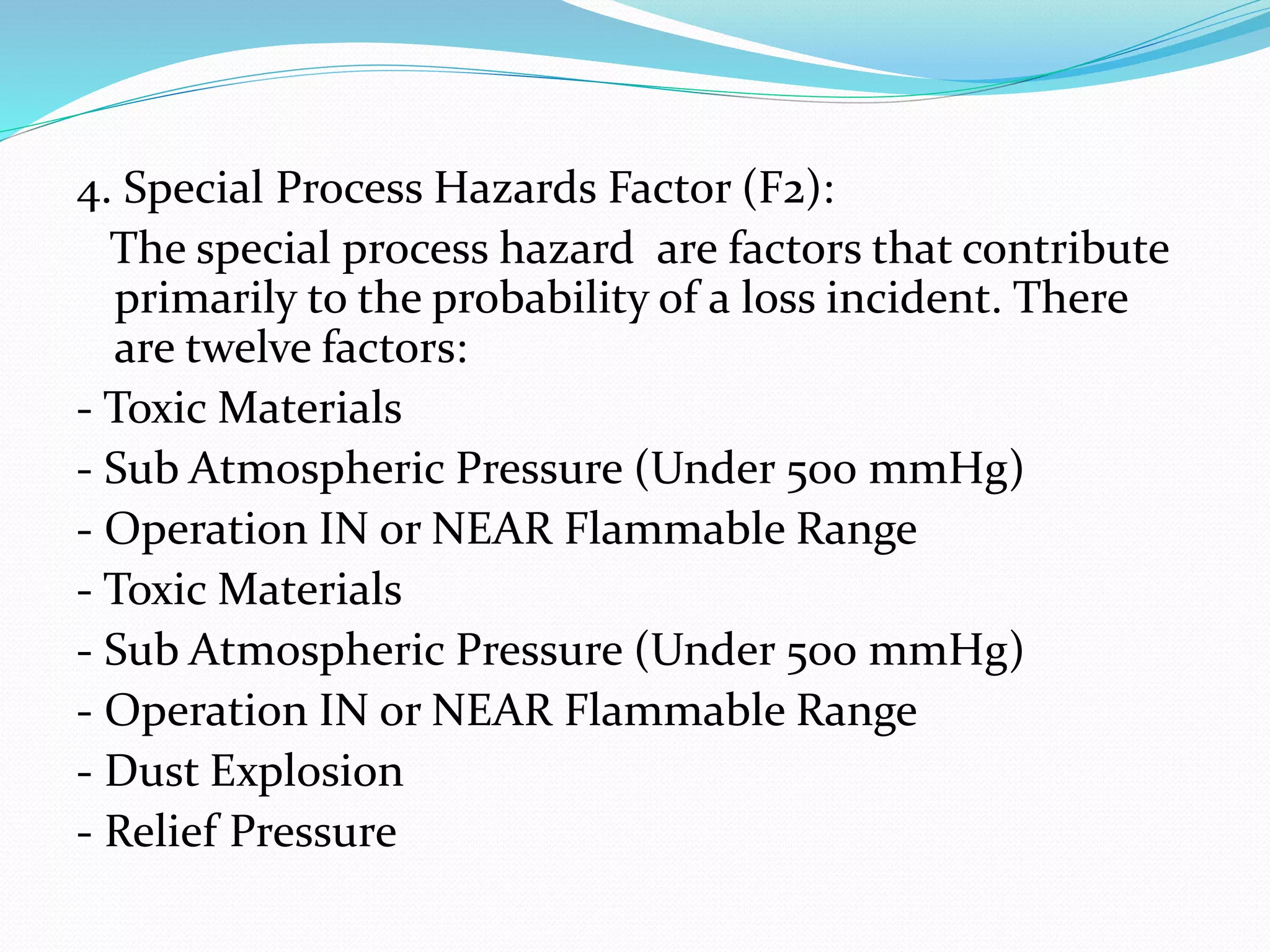 4. Special Process Hazards Factor (F2):
The special process hazard are factors that contribute
primarily to the probability of a loss incident. There
are twelve factors:
- Toxic Materials
- Sub Atmospheric Pressure (Under 500 mmHg)
- Operation IN or NEAR Flammable Range
- Toxic Materials
- Sub Atmospheric Pressure (Under 500 mmHg)
- Operation IN or NEAR Flammable Range
- Dust Explosion
- Relief Pressure
 
