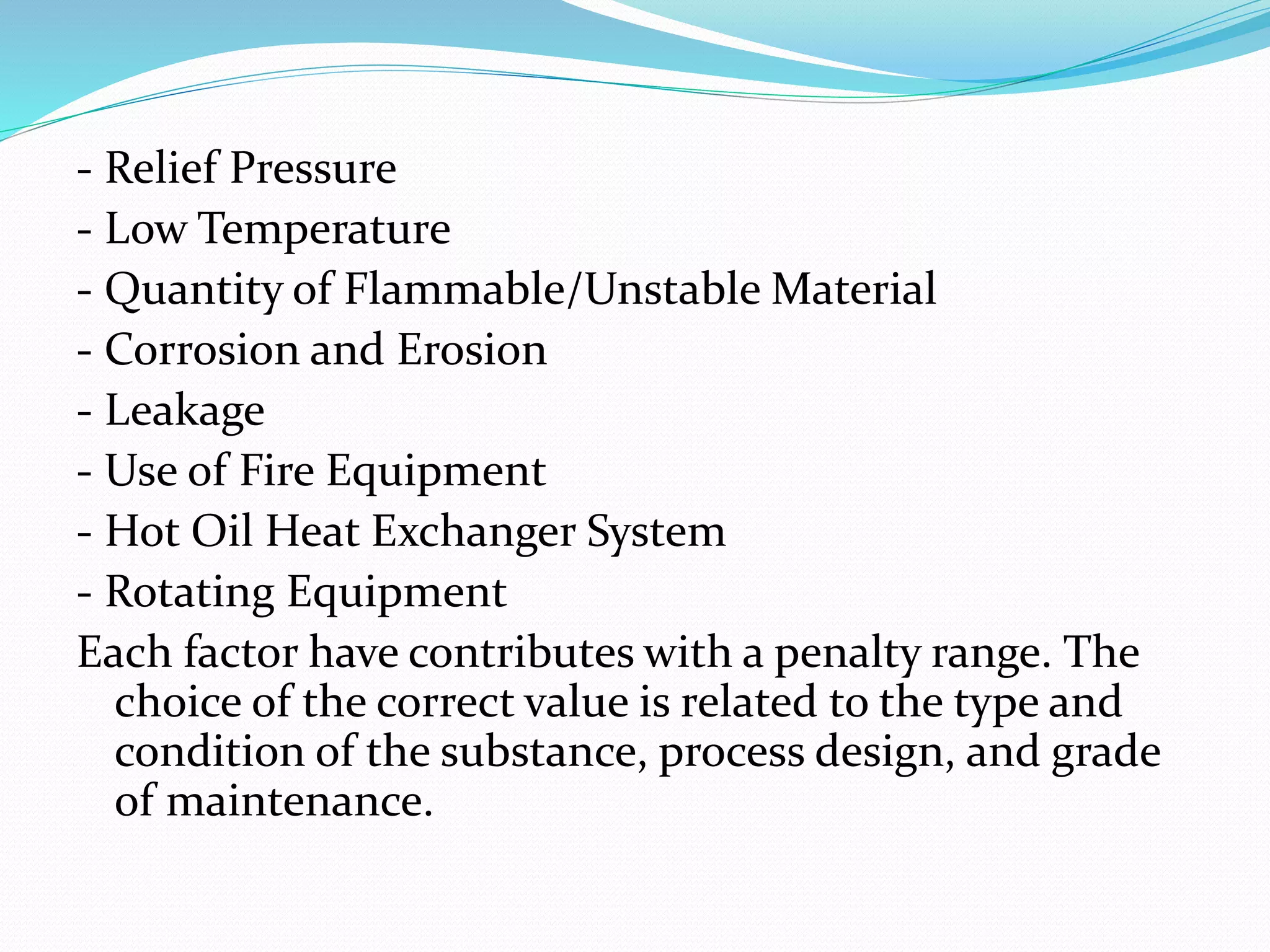 - Relief Pressure
- Low Temperature
- Quantity of Flammable/Unstable Material
- Corrosion and Erosion
- Leakage
- Use of Fire Equipment
- Hot Oil Heat Exchanger System
- Rotating Equipment
Each factor have contributes with a penalty range. The
choice of the correct value is related to the type and
condition of the substance, process design, and grade
of maintenance.
 