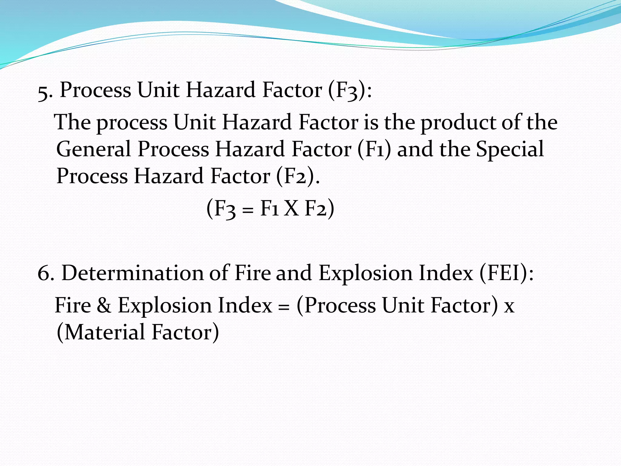 5. Process Unit Hazard Factor (F3):
The process Unit Hazard Factor is the product of the
General Process Hazard Factor (F1) and the Special
Process Hazard Factor (F2).
(F3 = F1 X F2)
6. Determination of Fire and Explosion Index (FEI):
Fire & Explosion Index = (Process Unit Factor) x
(Material Factor)
 