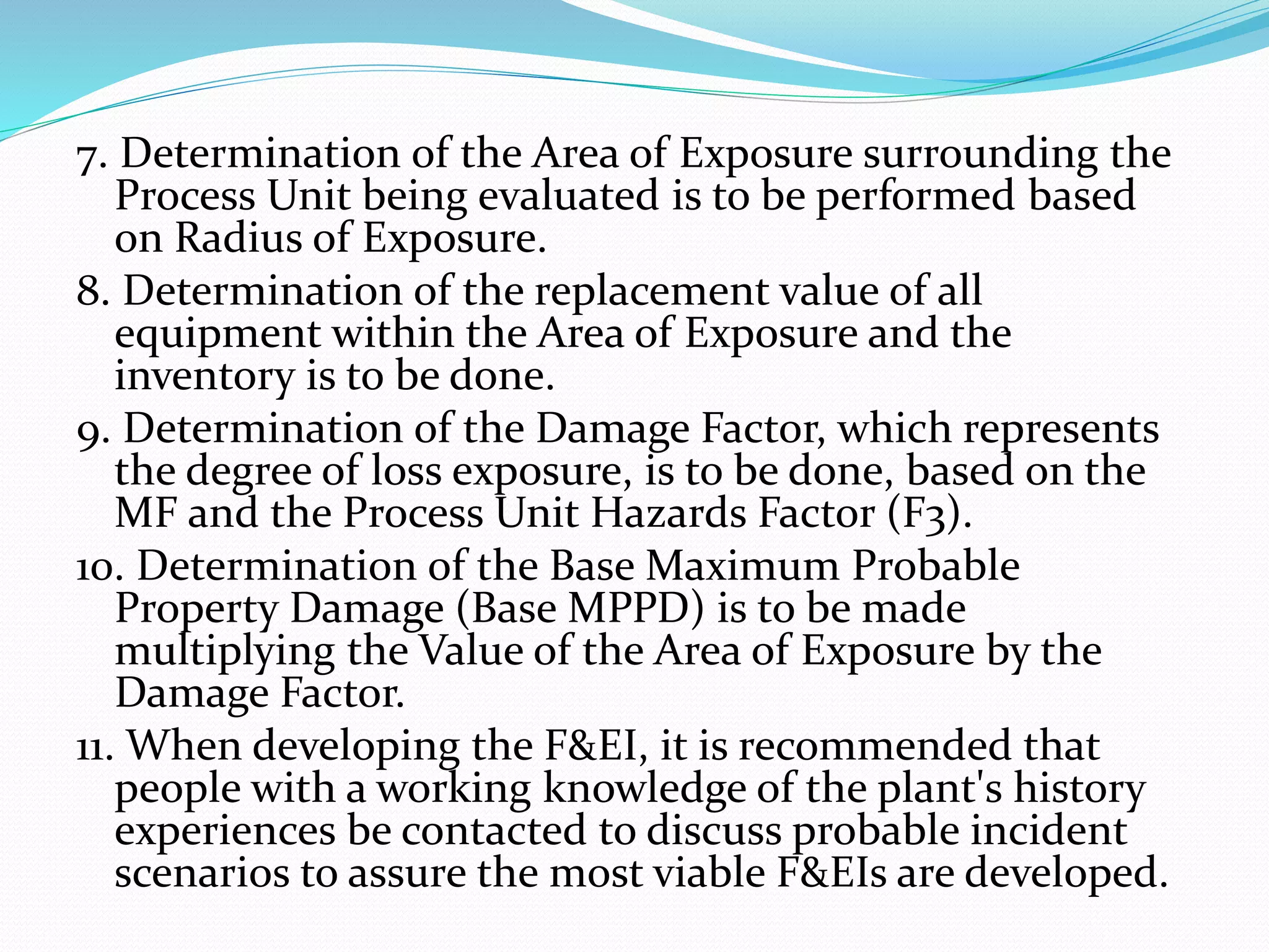 7. Determination of the Area of Exposure surrounding the
Process Unit being evaluated is to be performed based
on Radius of Exposure.
8. Determination of the replacement value of all
equipment within the Area of Exposure and the
inventory is to be done.
9. Determination of the Damage Factor, which represents
the degree of loss exposure, is to be done, based on the
MF and the Process Unit Hazards Factor (F3).
10. Determination of the Base Maximum Probable
Property Damage (Base MPPD) is to be made
multiplying the Value of the Area of Exposure by the
Damage Factor.
11. When developing the F&EI, it is recommended that
people with a working knowledge of the plant's history
experiences be contacted to discuss probable incident
scenarios to assure the most viable F&EIs are developed.
 