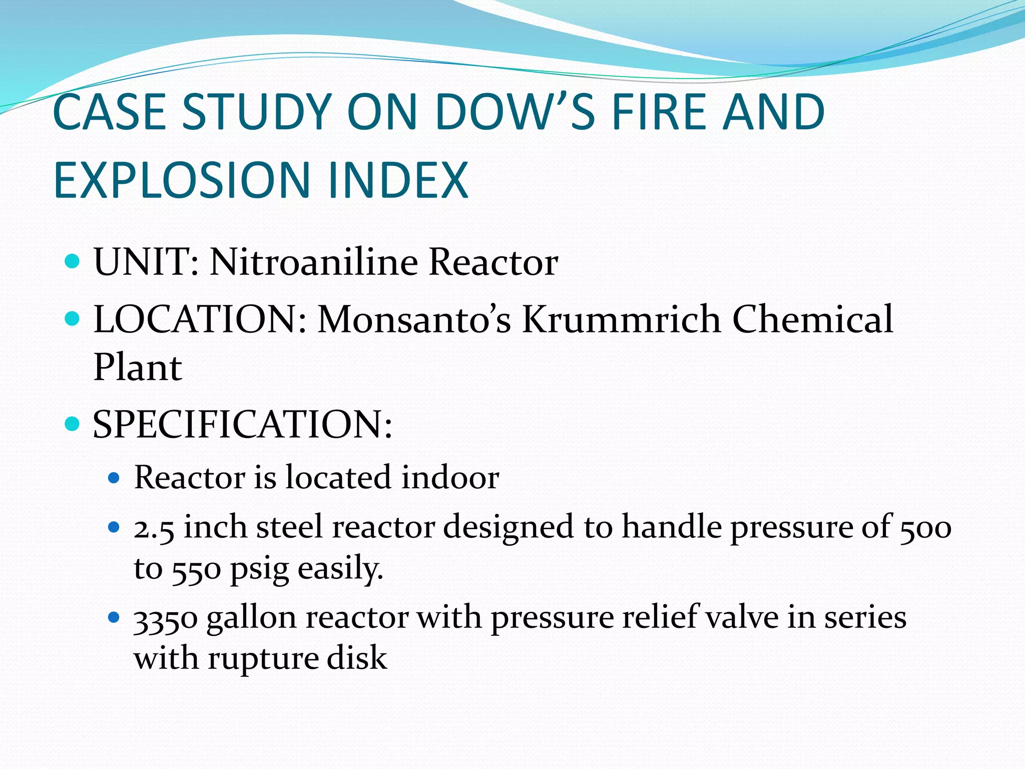 CASE STUDY ON DOW’S FIRE AND
EXPLOSION INDEX
 UNIT: Nitroaniline Reactor
 LOCATION: Monsanto’s Krummrich Chemical
Plant
 SPECIFICATION:
 Reactor is located indoor
 2.5 inch steel reactor designed to handle pressure of 500
to 550 psig easily.
 3350 gallon reactor with pressure relief valve in series
with rupture disk
 