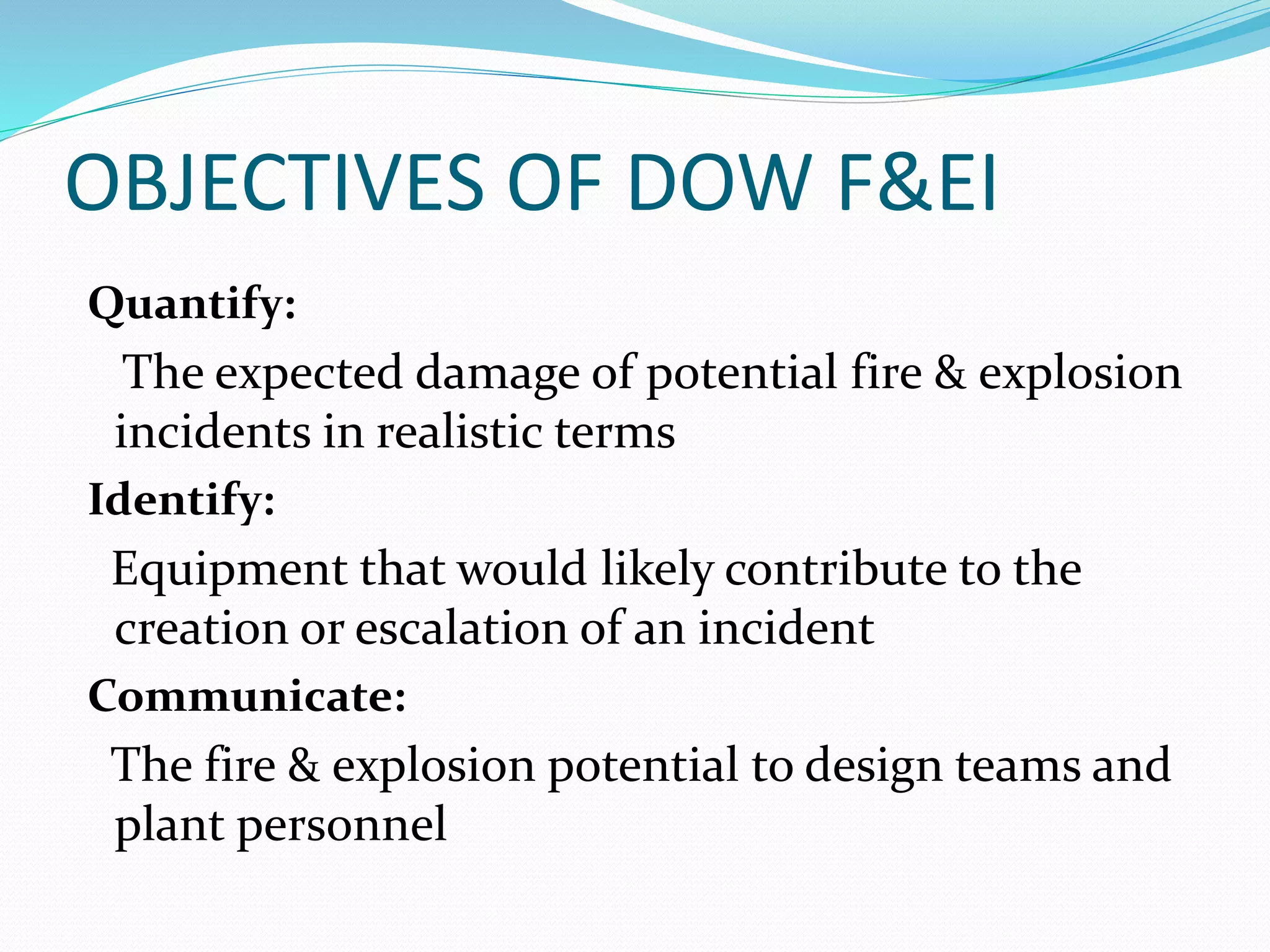 OBJECTIVES OF DOW F&EI
Quantify:
The expected damage of potential fire & explosion
incidents in realistic terms
Identify:
Equipment that would likely contribute to the
creation or escalation of an incident
Communicate:
The fire & explosion potential to design teams and
plant personnel
 
