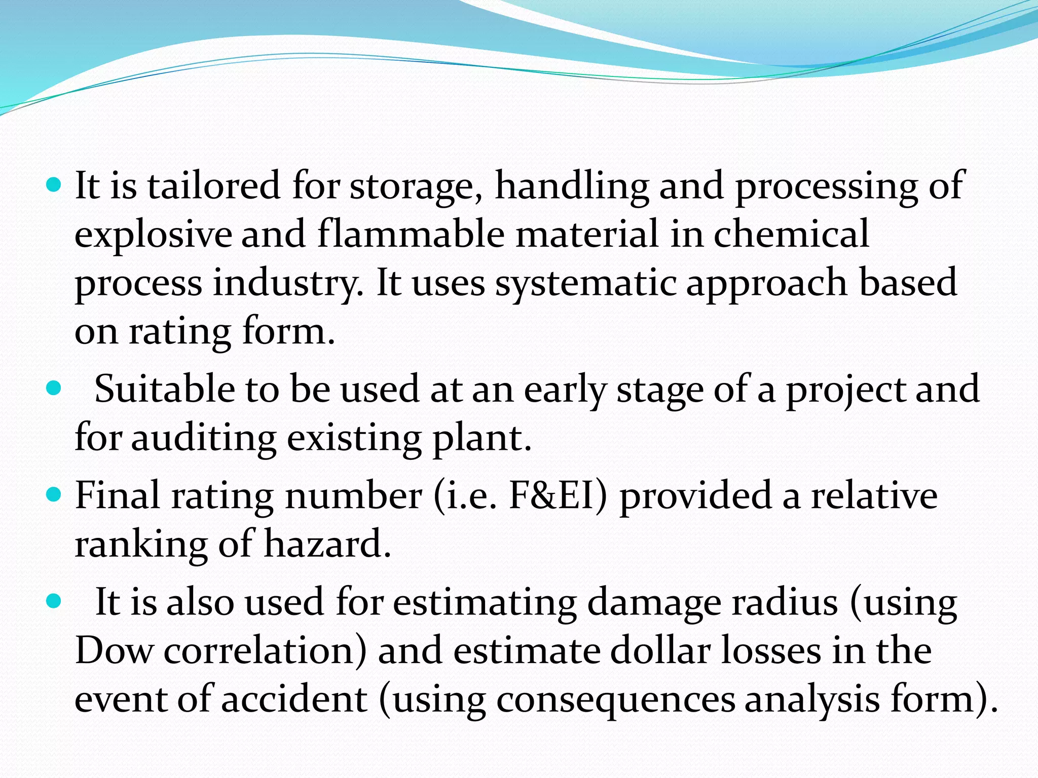  It is tailored for storage, handling and processing of
explosive and flammable material in chemical
process industry. It uses systematic approach based
on rating form.
 Suitable to be used at an early stage of a project and
for auditing existing plant.
 Final rating number (i.e. F&EI) provided a relative
ranking of hazard.
 It is also used for estimating damage radius (using
Dow correlation) and estimate dollar losses in the
event of accident (using consequences analysis form).
 