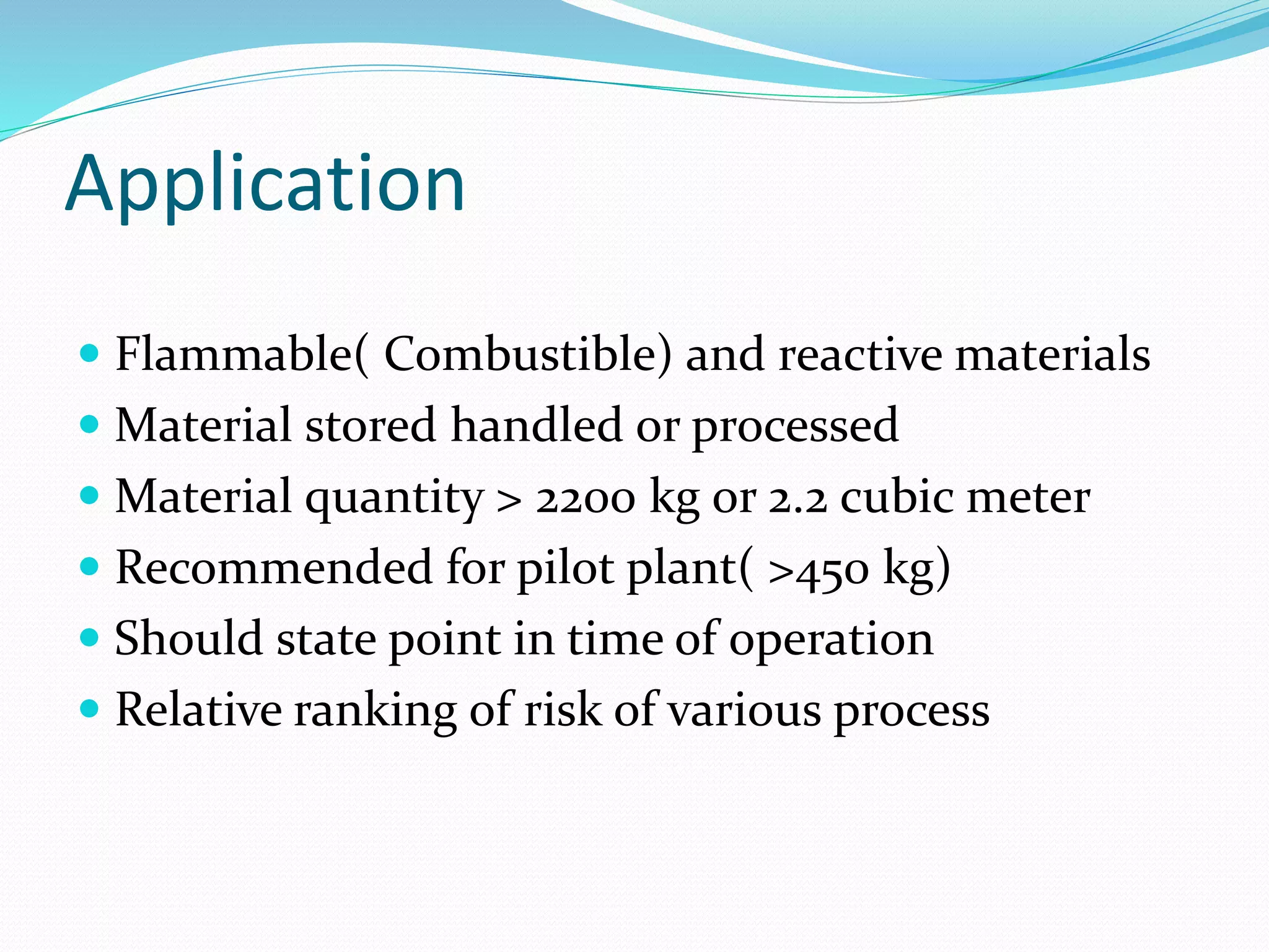 Application
 Flammable( Combustible) and reactive materials
 Material stored handled or processed
 Material quantity > 2200 kg or 2.2 cubic meter
 Recommended for pilot plant( >450 kg)
 Should state point in time of operation
 Relative ranking of risk of various process
 