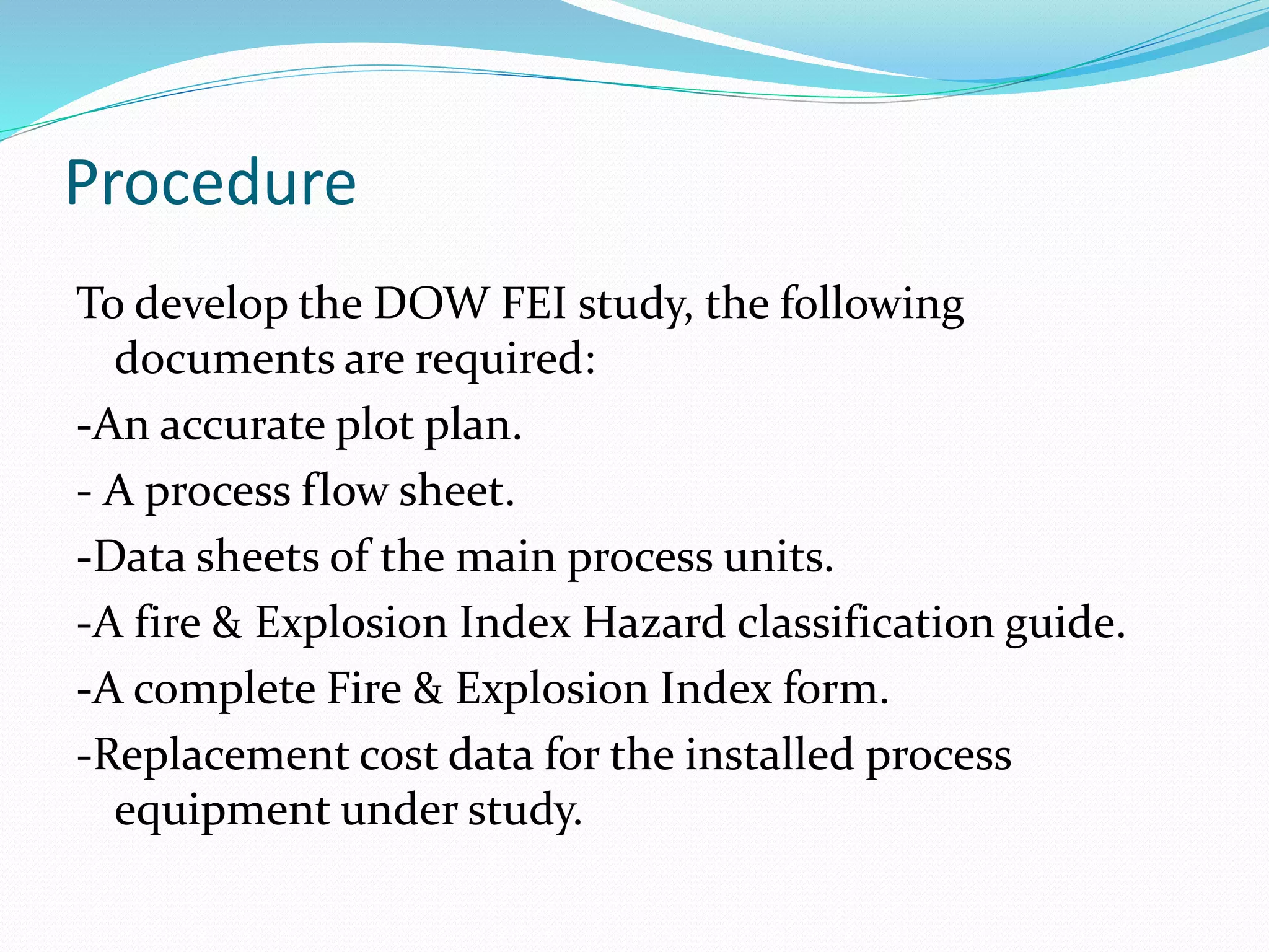Procedure
To develop the DOW FEI study, the following
documents are required:
-An accurate plot plan.
- A process flow sheet.
-Data sheets of the main process units.
-A fire & Explosion Index Hazard classification guide.
-A complete Fire & Explosion Index form.
-Replacement cost data for the installed process
equipment under study.
 