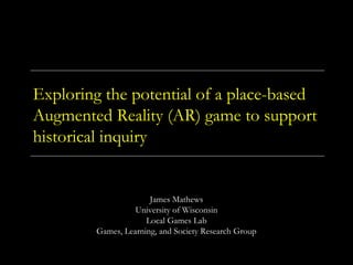 Exploring the potential of a place-based
Augmented Reality (AR) game to support
historical inquiry
James Mathews
University of Wisconsin
Local Games Lab
Games, Learning, and Society Research Group
 