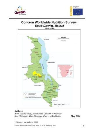 Concern Worldwide/Nutrition Survey, Dowa, 17th
to 25th
of February, 2004 1
Concern Worldwide Nutrition Survey1,
Dowa District, Malawi
Final Draft
Authors:
Alem Hadera Abay, Nutritionist, Concern Worldwide
Ken Chilingulo, Data Manager, Concern Worldwide May 2004
1 This survey was funded by ECHO
 