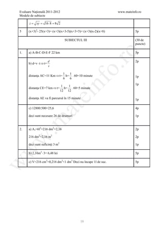 Evaluare Naţională 2011-2012                                   www.mateinfo.ro
Modele de subiecte

      =
      z     xy=    16 ⋅ 8 8 2
                         =

5     (x+3)3- 25(x+3)= (x+3)(x+3-5)(x+3+5)= (x+3)(x-2)(x+8)               5p

                                  SUBIECTUL III                           (30 de
                                                                          puncte)




                                                     ro
1.    a) A-B-C-D-E-F 22 km                                                5p

                        d                                                 2p
      b) d=v ⋅ t ⇒ t=
                        v




                                                  o.
                                 1   1
      distanţa AC=11 Km ⇒ t=       h= ⋅ 60=10 minute                      1p
                                 6   6




                                         nf
                                                                          1p
                            1  1
      distanţa CE=7 km ⇒ t= h= ⋅ 60=5 minute
                           12 12
                                 ei
      distanţa AE va fi parcursă în 15 minute                             1p
                        at
      c) 12800:500=25,6                                                   4p

      deci sunt necesare 26 de drumuri                                    1p
 .m


2.    a) A t =6l2=216 dm2=2,16                                            2p

      216 dm2=2,16 m2                                                     2p
w



      deci sunt suficinţi 3 m2                                            1p
w




      b) 2,16m2 ⋅ 3= 6,48 lei                                             5p

      c) V=216 cm3=0,216 dm3<1 dm3 Deci nu încape 1l de suc.              5p
w




                                            10
 
