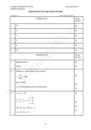 Evaluare Naţională 2011-2012                                      www.mateinfo.ro
Modele de subiecte
                          BAREM DE EVALUARE ŞI DE NOTARE

Varianta 40                                                Prof: Burlacu Daniel
                                      SUBIECTUL I                                 (30 de
                                                                                  puncte)

1.     13                                                                         5p




                                                            ro
2.     2                                                                          5p

3.     5                                                                          5p




                                                         o.
4.     12                                                                         5p




                                            nf
5.     6                                                                          5p

6.     25                                                                         5p
                                 ei
                                     SUBIECTUL II                                 (30 de
                                                                                  puncte)
                       at
1.     Realizare desen.                                                           3p

       Notare                                                                     2p
 .m

2.     Notăm cu x prețul inițial al televizorului.

              10                                                                  2p
        x−        x=
                   990
w


              100

       90 x = 99000
w



                                                                                  2p
        x = 1100 lei (prețul inițial al televizorului)
                                                                                  1p
w




3.      a+b+c =30                                                                 1p

                   a = 2k
        a b c
         = = = k ⇒ b = 3k
        2 3 5                                                                     2p
                   c = 5k
                                                                                  1p
        2k + 3k + 5k = 30 ⇒ k = 3
                                                                                  1p
      = 6; b 9; c 15
      a = =




                                                 100
 