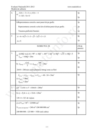 Evaluare Naţională 2011-2012                                                www.mateinfo.ro
Modele de subiecte

4.         f (3) =−3 + 2 ⇒ f (3) =−1                                                   3p
      a)
           ⇒ A(3; −1) ∈ G
                                                                                       2p

      b)Reprezentarea corectă a unui punct de pe grafic.                               2p

           Reprezentarea corectă a celui de-al doilea punct de pe grafic.              2p




                                                           ro
           Trasarea graficului funcției.                                               1p

5     A = 4 + 4 3 + 3 + 3 − 3 − 3 3 + 3 = 13                                           4p




                                                        o.
      A∈                                                                              1p




                                            nf
                                     SUBIECTUL III                                     (30 de
                                                                                       puncte)

1.         ∆AMQ : m( A) = o ⇒ MQ 2 = 2 + AQ 2 ⇒ MQ 2 = 25 ⇒ MQ =                      3p
      a)
                          90
                                  ei AM                          5
           Lgard 4= 20m
           = MQ
                                                                                       2p
                       at
                d d         68                                                       3p
      b) AMNPQ =1 2 ⇒ AMNPQ = = m 2
                                 24
                  2           2
                                                                                       2p
 .m

      2410 = 240 euro costă plantarea întregi zone cu flori

           S pavaj = AABCD − AMNPQ ⇒ S pavaj = 48 − 24 = 24m 2                         5p

      c) AABCD = 48m 2
w



           AMNPQ = 24m 2
w




2.    a) V Ll h ⇒ V 106= 240m3
         =          =      4                                                           5p

      b) Al = Pb h ⇒ Al = 324= 128m 2                                                3p
w




      128 : 4 = 32l de vopsea                                                          2p


      c) c) V cub = 503 = 125000 cm3                                                   3p

      V camera de depozitat = 240 m3=240 000 000 cm3                                   2p

      240 000 000 : 125 000 = 1920 cutii cubice




                                                 101
 