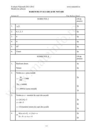 Evaluare Naţională 2011-2012                               www.mateinfo.ro
Modele de subiecte
                          BAREM DE EVALUARE ŞI DE NOTARE

Varianta 41                                                Prof: Burlacu Daniel
                                       SUBIECTUL I                        (30 de
                                                                          puncte)

1.      5 3                                                               5p




                                                         ro
2.     0, 1, 2, 3                                                         5p

3.     6                                                                  5p




                                                      o.
4.     4                                                                  5p




                                           nf
5.     45o                                                                5p

6.     Vineri                                                             5p
                                 ei
                                       SUBIECTUL II                       (30 de
                                                                          puncte)
                        at
1.     Realizare desen.                                                   3p
 .m

       Notare                                                             2p

2.     Notăm cu x suma inițială

               30                                                         2p
w


        x−        x=
                   1400
              100

        70 x = 140000
w



                                                                          2p
        x = 2000 lei (suma inițială)
                                                                          1p
w




3.     Notăm cu n − numărul de copii din șscoală

     = [4;5;6] + 3
      n                                                                   2p
      = 60 + 3
      n
                                                                          2p
        n = 63 (numărul minim de copii din școală)
                                                                          1p

4.          M (a; a ) ∈ G f ⇒ f (a ) =
                                     a                                    2p
       a)
            2a − 4 = a ⇒ a = 4
                                                                          2p



                                               102
 