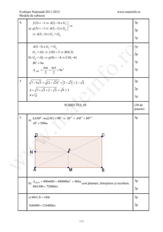 Evaluare Naţională 2011-2012                                   www.mateinfo.ro
Modele de subiecte

4.       f (3) =−1 ⇒ A(3; −1) ∈ G f 
                                                                          2p
                                    ⇒
      a) g (3) =−1 ⇒ A(3; −1) ∈ Gg                                       2p
         ⇒ A(3; −1) ∈ G f ∩ Gg
                                                                           1p

           A(3; −1) ∈ G f ∩ Gg                                             1p
           G f ∩ Oy ⇒ f (0) = ⇒ B(0; 2)




                                                     ro
                             2
                                                                           2p
      b) Gg ∩ Oy ⇒ g (0) = 4 ⇒ C (0; −4)
                          −
           BC = 6u                                                         1p




                                                  o.
                  bh 63
              = = = 9u 2
           A ABC                                                          1p
                   2   2




                                        nf
5          7 − 4 3 = (2 − 3) 2 = − 3 =− 3
                                2     2                                    2p

      A= 7 + 3 + 2 − 3 =         9= 3                                      2p
      A∈
                                 ei
                                                                           1p

                                  SUBIECTUL III                            (30 de
                      at
                                                                           puncte)

1.         ∆AMF : m( M ) = o ⇒ AF 2 =AM 2 + MF 2
                           90                                              5p
 .m

      a)
           AF = 500m
w
w
w




       = 800600 480000m 2 48ha
        A       =          =                                               3p
      b) ABCD                   cost plantare, întreținere și recoltare.
        481500 = 72000lei
                                                                           2p

      c) 483,5t = 168t                                                    2p

      168800 = 134400lei                                                  2p




                                           105
 