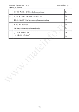 Evaluare Naţională 2011-2012                                      www.mateinfo.ro
Modele de subiecte

       134400 − 72000 = rămân agricultorului
                      62400lei                                               1p

2.    = 203040 24000cm3 24dm3 24l
      a) V =        = =                                                      3p

       24l 2 48l ∠50l . Deci nu sunt suficiente două canistre.
           =                                                                 2p

       b) 300 : 50 = 6lei / litru                                            2p




                                                        ro
       6lei 24 = 144lei costă canistra de benzină                           3p




                                                     o.
        A 2( Ll + hl + Lh)
        =                                                                    2p
     c)
     = 2= 5200cm 2
        A 2600
                                                                             3p




                                         nf
                                    ei
                       at
 .m
w
w
w




                                              106
 