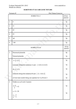 Evaluare Naţională 2011-2012                                              www.mateinfo.ro
Modele de subiecte
                        BAREM DE EVALUARE ŞI DE NOTARE

Varianta 43                                                      Prof. Ileana Cernovici
                                   SUBIECTUL I                                            (30 de
                                                                                          puncte)

1.   4                                                                                      5p




                                                     ro
2.   21                                                                                     5p

3.   42                                                                                     5p




                                                  o.
4.   25                                                                                     5p




                                       nf
5.   60                                                                                    5p

6.   7,40                                                                                   5p
                               ei
                                                                                          (30 de
                                  SUBIECTUL II
                                                                                          puncte)
                       at
1.   Desenează piramida                                                                     4p

     Notează piramida
 .m

                                                                                            1p

2.    A=    [ −2;5 ]                                                                        1p


     numerele întregi din mulţimea A sunt : {−2;0;1; 2;3; 4;5}
w


                                                                                            1p

      B=    ( −3;3)                                                                         1p
w




     numerele întregi din mulţimea B sunt: {−2; −1;0;1; 2}                                  1p
w




     cel mai mare număr întreg care aparţine lui A şi B este 2                              1p

3.   Notăm cu a şi b cele 2 numere

      a+b                                                                                   1p
          = 12
       2

     a+b =24
                                                                                            1p
      a 5
       =
      b 7



                                            107
 