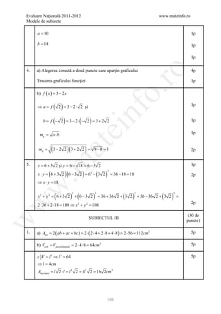 Evaluare Naţională 2011-2012                                                                   www.mateinfo.ro
Modele de subiecte

     a = 10                                                                                                            1p

     b = 14                                                                                                            1p

                                                                                                                       1p

     a) Alegerea corectă a două puncte care aparţin graficului




                                                                       ro
4.                                                                                                                     4p

     Trasarea graficului funcţiei                                                                                      1p




                                                                    o.
     b) f ( x )= 3 − 2 x

     ⇒a= f         ( 2) = 3− 2⋅     2 şi                                                                               1p


                   (     )
         b = − 2 = 2⋅ − 2 = 2 2
            f    3−       3+        (       )
                                                    nf                                                                 1p
                                        ei
        =
       mg         a ⋅b                                                                                                 1p
                         at
      mg =        (3 − 2 2 )(3 + 2 2 ) =        9−8 = 1                                                                2p
 .m

5.   x= 6 + 3 2 şi y = 18 = 3 2
                     6−   6−                                                                                           1p

              (           )(            )       (       )
                                                            2
     x ⋅ y = 6 + 3 2 6 − 3 2 = 62 − 3 2                         = 36 − 18 = 18                                         2p
     ⇒ x⋅ y =
            18
w



                   (           ) + (6 − 3 2 )                          (     )                   (       )
                               2                2                                2                           2
     x2 + y 2 = 6 + 3 2                             = 36 + 36 2 + 3 2                + 36 − 36 2 + 3 2           =
w



                                                                                                                       2p
     2 ⋅ 36 + 2 ⋅18 108 ⇒ x 2 + y 2= 108
                   =

                                                                                                                     (30 de
                                            SUBIECTUL III
w




                                                                                                                     puncte)

1.   a) Atot = 2 ( ab + ac + bc ) = 2 ⋅ ( 2 ⋅ 4 + 2 ⋅ 8 + 4 ⋅ 8 ) = 2 ⋅ 56 = 112cm 2                                   5p

     b) Vcub = V paralelipiped = 2 ⋅ 4 ⋅ 8 = 64cm3                                                                     5p

     c ) V = l 3 ⇒ l 3 = 64                                                                                            5p
     ⇒ l =cm
          4
     Asec tiunii l 2 ⋅= l 2 2 42 2 16 2cm 2
              =       l     =    =




                                                        108
 